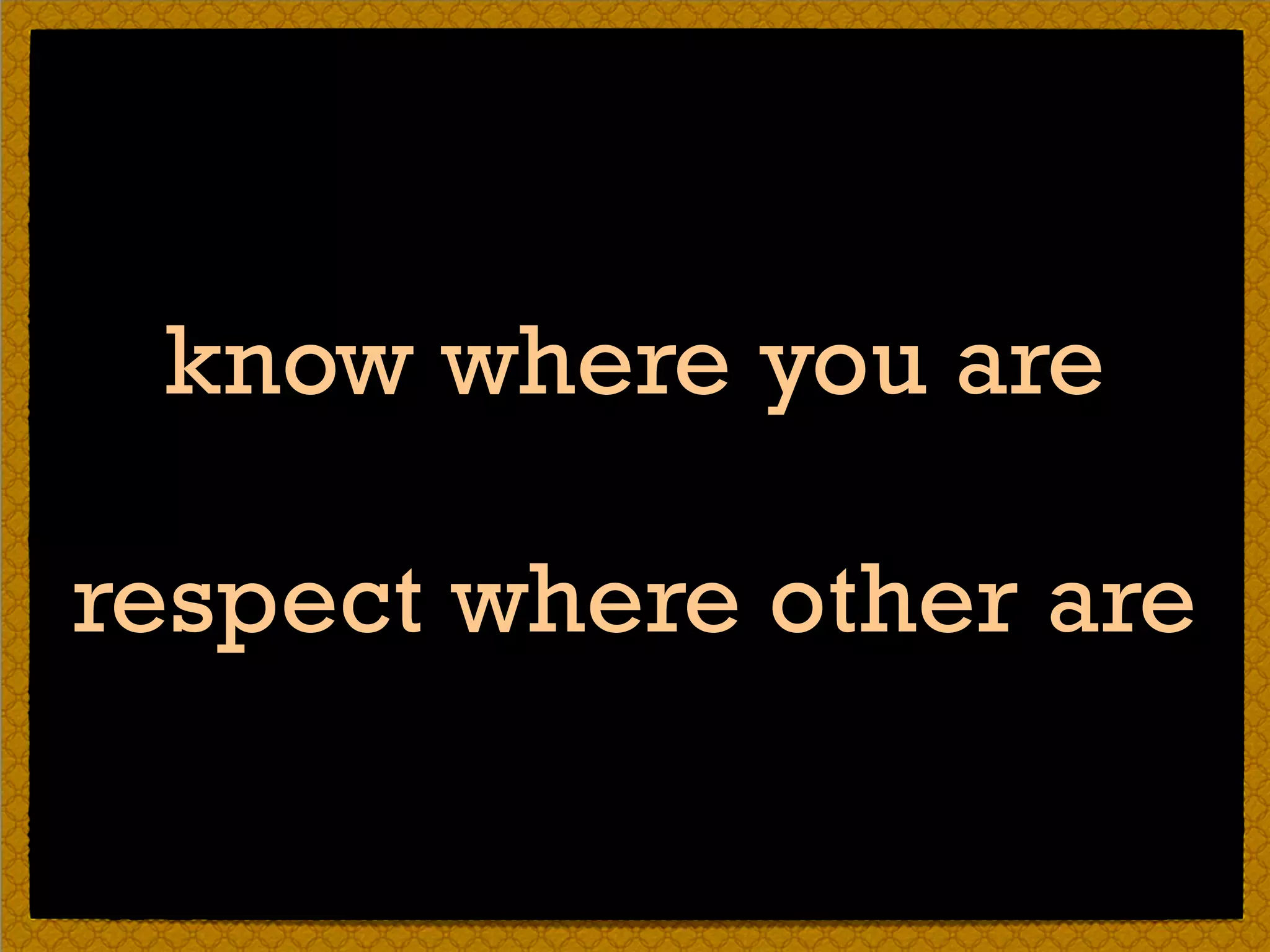 know where you are
respect where other are
 