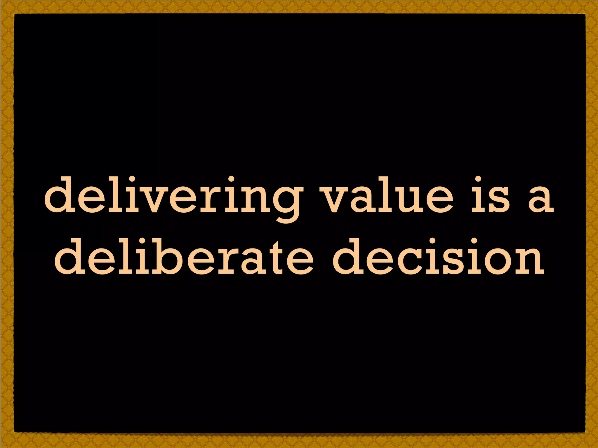 delivering value is a
deliberate decision
 