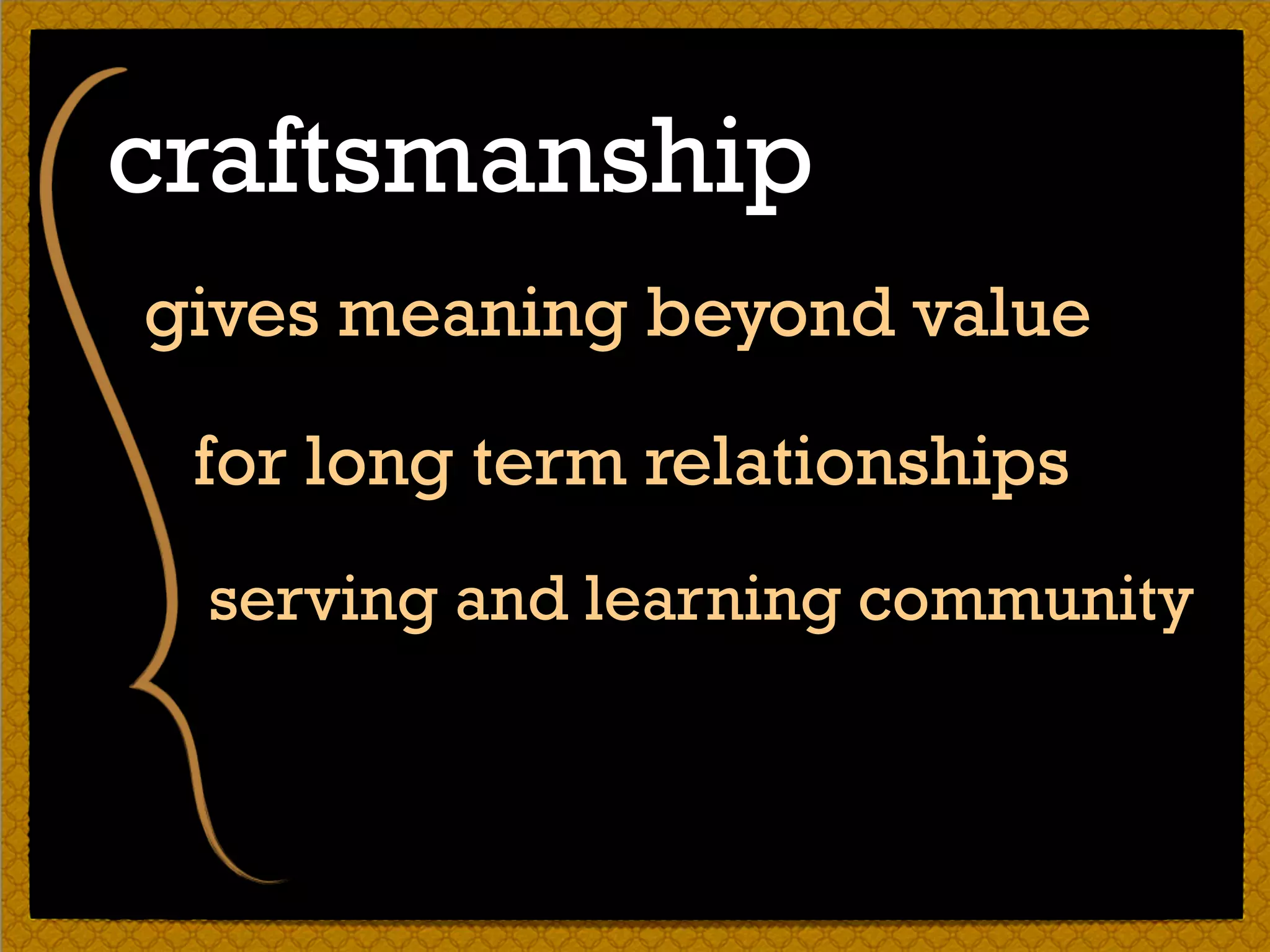 gives meaning beyond value
for long term relationships
craftsmanship
serving and learning community
 