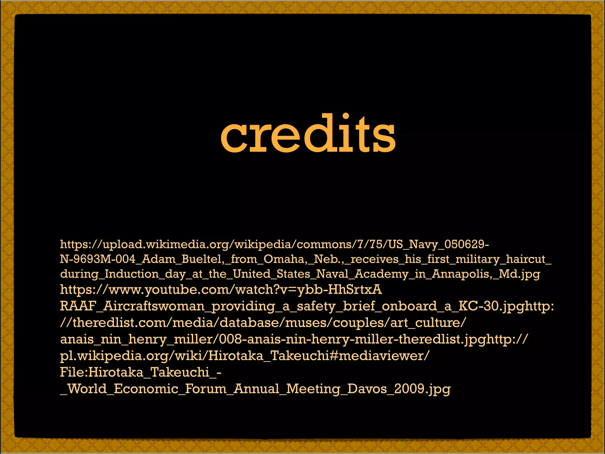 https://upload.wikimedia.org/wikipedia/commons/7/75/US_Navy_050629-
N-9693M-004_Adam_Bueltel,_from_Omaha,_Neb.,_receives_his_first_military_haircut_
during_Induction_day_at_the_United_States_Naval_Academy_in_Annapolis,_Md.jpg
https://www.youtube.com/watch?v=ybb-HhSrtxA 
RAAF_Aircraftswoman_providing_a_safety_brief_onboard_a_KC-30.jpghttp:
//theredlist.com/media/database/muses/couples/art_culture/
anais_nin_henry_miller/008-anais-nin-henry-miller-theredlist.jpghttp://
pl.wikipedia.org/wiki/Hirotaka_Takeuchi#mediaviewer/
File:Hirotaka_Takeuchi_-
_World_Economic_Forum_Annual_Meeting_Davos_2009.jpg
credits
 