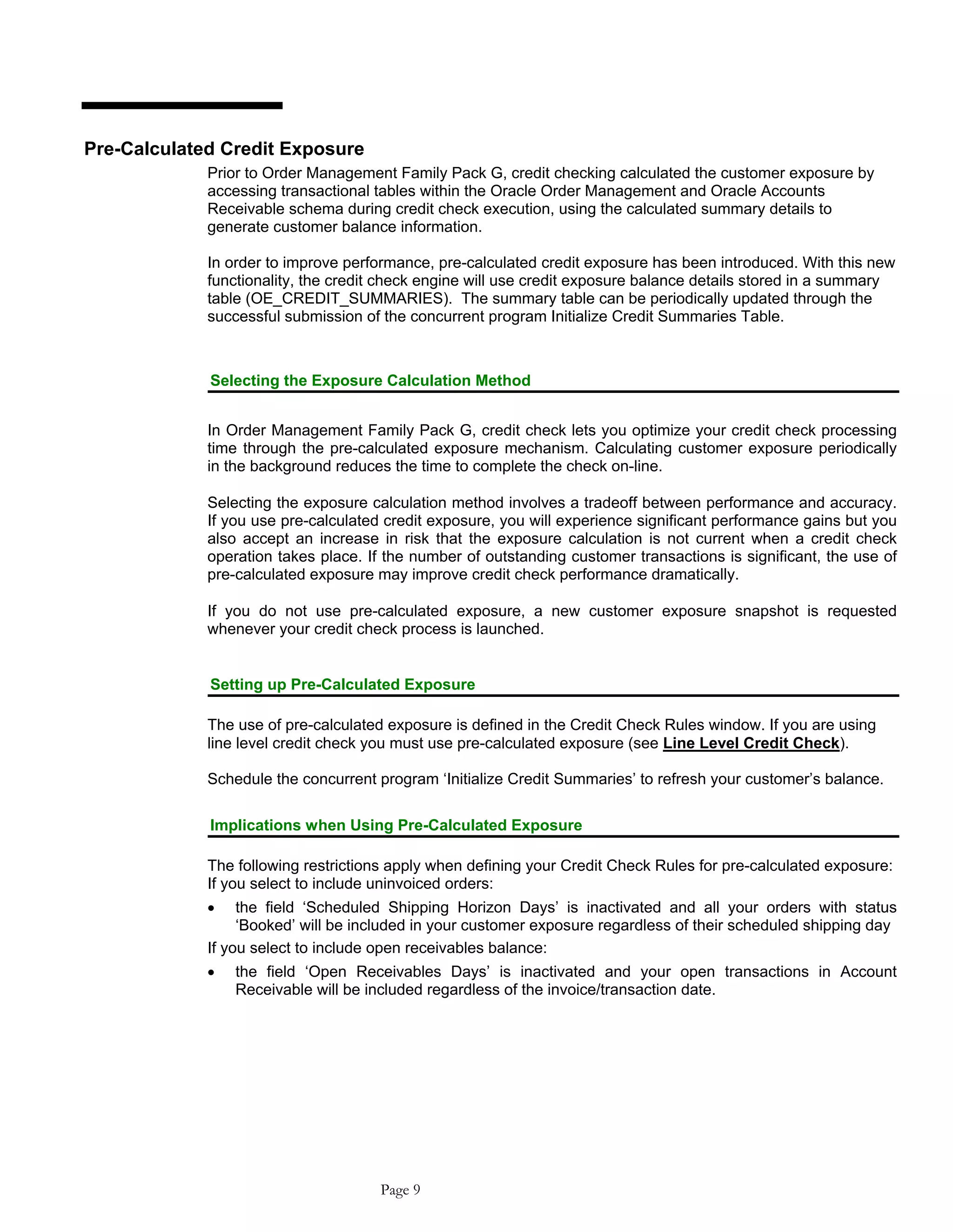 Pre-Calculated Credit Exposure
Prior to Order Management Family Pack G, credit checking calculated the customer exposure by
accessing transactional tables within the Oracle Order Management and Oracle Accounts
Receivable schema during credit check execution, using the calculated summary details to
generate customer balance information.
In order to improve performance, pre-calculated credit exposure has been introduced. With this new
functionality, the credit check engine will use credit exposure balance details stored in a summary
table (OE_CREDIT_SUMMARIES). The summary table can be periodically updated through the
successful submission of the concurrent program Initialize Credit Summaries Table.
Selecting the Exposure Calculation Method
In Order Management Family Pack G, credit check lets you optimize your credit check processing
time through the pre-calculated exposure mechanism. Calculating customer exposure periodically
in the background reduces the time to complete the check on-line.
Selecting the exposure calculation method involves a tradeoff between performance and accuracy.
If you use pre-calculated credit exposure, you will experience significant performance gains but you
also accept an increase in risk that the exposure calculation is not current when a credit check
operation takes place. If the number of outstanding customer transactions is significant, the use of
pre-calculated exposure may improve credit check performance dramatically.
If you do not use pre-calculated exposure, a new customer exposure snapshot is requested
whenever your credit check process is launched.
Setting up Pre-Calculated Exposure
The use of pre-calculated exposure is defined in the Credit Check Rules window. If you are using
line level credit check you must use pre-calculated exposure (see Line Level Credit Check).
Schedule the concurrent program ‘Initialize Credit Summaries’ to refresh your customer’s balance.
Implications when Using Pre-Calculated Exposure
The following restrictions apply when defining your Credit Check Rules for pre-calculated exposure:
If you select to include uninvoiced orders:
• the field ‘Scheduled Shipping Horizon Days’ is inactivated and all your orders with status
‘Booked’ will be included in your customer exposure regardless of their scheduled shipping day
If you select to include open receivables balance:
• the field ‘Open Receivables Days’ is inactivated and your open transactions in Account
Receivable will be included regardless of the invoice/transaction date.
Page 9
 