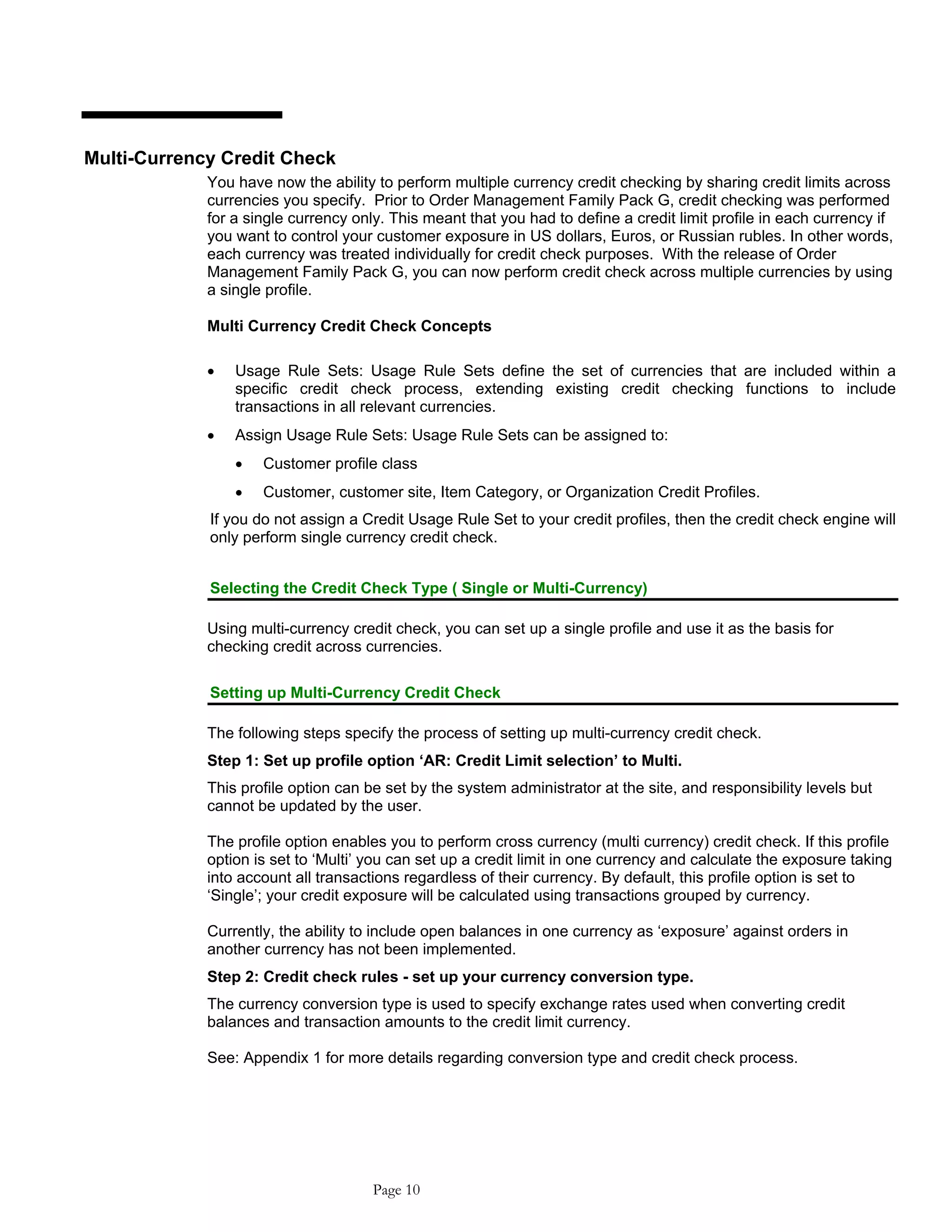 Multi-Currency Credit Check
You have now the ability to perform multiple currency credit checking by sharing credit limits across
currencies you specify. Prior to Order Management Family Pack G, credit checking was performed
for a single currency only. This meant that you had to define a credit limit profile in each currency if
you want to control your customer exposure in US dollars, Euros, or Russian rubles. In other words,
each currency was treated individually for credit check purposes. With the release of Order
Management Family Pack G, you can now perform credit check across multiple currencies by using
a single profile.
Multi Currency Credit Check Concepts
• Usage Rule Sets: Usage Rule Sets define the set of currencies that are included within a
specific credit check process, extending existing credit checking functions to include
transactions in all relevant currencies.
• Assign Usage Rule Sets: Usage Rule Sets can be assigned to:
• Customer profile class
• Customer, customer site, Item Category, or Organization Credit Profiles.
If you do not assign a Credit Usage Rule Set to your credit profiles, then the credit check engine will
only perform single currency credit check.
Selecting the Credit Check Type ( Single or Multi-Currency)
Using multi-currency credit check, you can set up a single profile and use it as the basis for
checking credit across currencies.
Setting up Multi-Currency Credit Check
The following steps specify the process of setting up multi-currency credit check.
Step 1: Set up profile option ‘AR: Credit Limit selection’ to Multi.
This profile option can be set by the system administrator at the site, and responsibility levels but
cannot be updated by the user.
The profile option enables you to perform cross currency (multi currency) credit check. If this profile
option is set to ‘Multi’ you can set up a credit limit in one currency and calculate the exposure taking
into account all transactions regardless of their currency. By default, this profile option is set to
‘Single’; your credit exposure will be calculated using transactions grouped by currency.
Currently, the ability to include open balances in one currency as ‘exposure’ against orders in
another currency has not been implemented.
Step 2: Credit check rules - set up your currency conversion type.
The currency conversion type is used to specify exchange rates used when converting credit
balances and transaction amounts to the credit limit currency.
See: Appendix 1 for more details regarding conversion type and credit check process.
Page 10
 