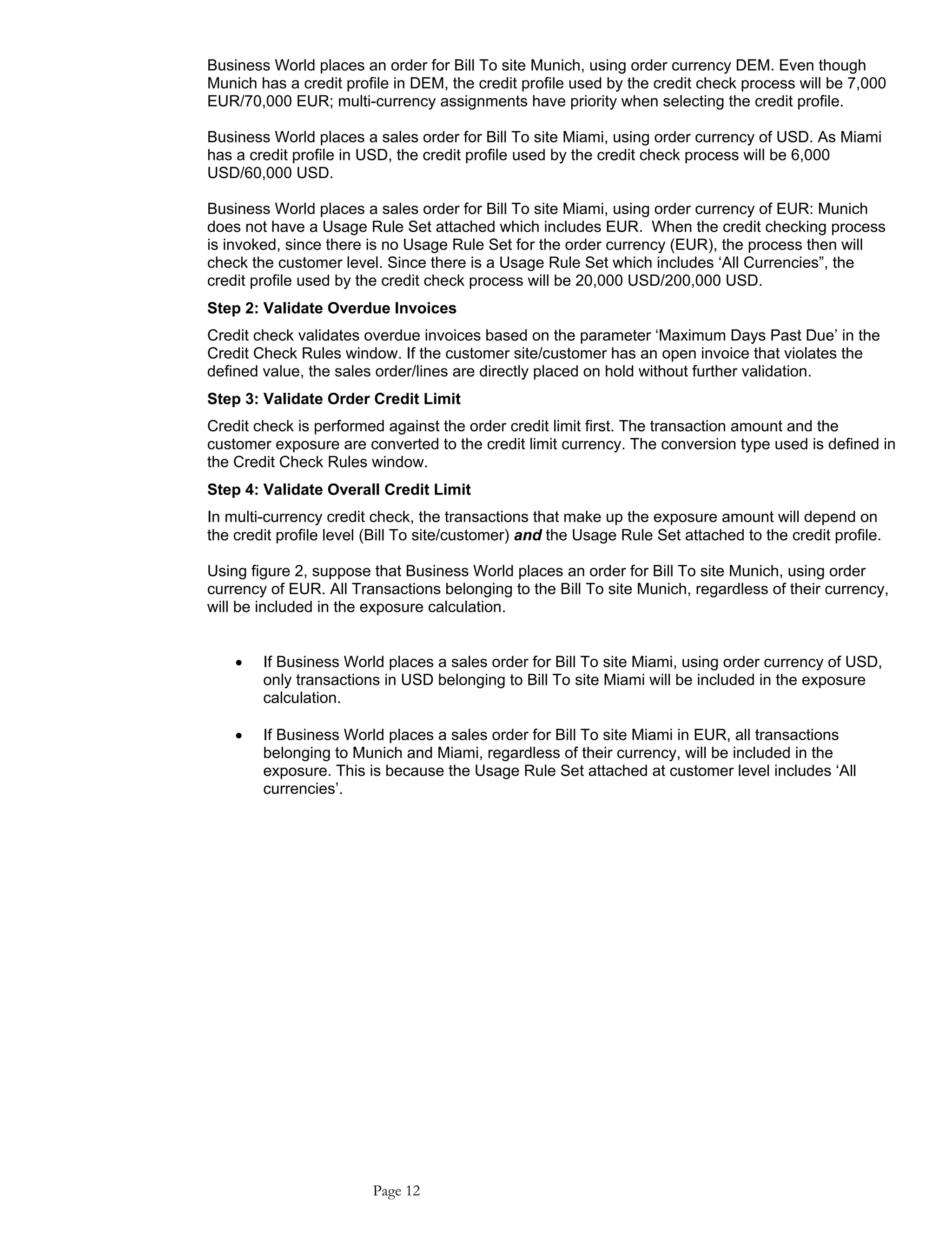 Business World places an order for Bill To site Munich, using order currency DEM. Even though
Munich has a credit profile in DEM, the credit profile used by the credit check process will be 7,000
EUR/70,000 EUR; multi-currency assignments have priority when selecting the credit profile.
Business World places a sales order for Bill To site Miami, using order currency of USD. As Miami
has a credit profile in USD, the credit profile used by the credit check process will be 6,000
USD/60,000 USD.
Business World places a sales order for Bill To site Miami, using order currency of EUR: Munich
does not have a Usage Rule Set attached which includes EUR. When the credit checking process
is invoked, since there is no Usage Rule Set for the order currency (EUR), the process then will
check the customer level. Since there is a Usage Rule Set which includes ‘All Currencies”, the
credit profile used by the credit check process will be 20,000 USD/200,000 USD.
Step 2: Validate Overdue Invoices
Credit check validates overdue invoices based on the parameter ‘Maximum Days Past Due’ in the
Credit Check Rules window. If the customer site/customer has an open invoice that violates the
defined value, the sales order/lines are directly placed on hold without further validation.
Step 3: Validate Order Credit Limit
Credit check is performed against the order credit limit first. The transaction amount and the
customer exposure are converted to the credit limit currency. The conversion type used is defined in
the Credit Check Rules window.
Step 4: Validate Overall Credit Limit
In multi-currency credit check, the transactions that make up the exposure amount will depend on
the credit profile level (Bill To site/customer) and the Usage Rule Set attached to the credit profile.
Using figure 2, suppose that Business World places an order for Bill To site Munich, using order
currency of EUR. All Transactions belonging to the Bill To site Munich, regardless of their currency,
will be included in the exposure calculation.
• If Business World places a sales order for Bill To site Miami, using order currency of USD,
only transactions in USD belonging to Bill To site Miami will be included in the exposure
calculation.
• If Business World places a sales order for Bill To site Miami in EUR, all transactions
belonging to Munich and Miami, regardless of their currency, will be included in the
exposure. This is because the Usage Rule Set attached at customer level includes ‘All
currencies’.
Page 12
 
