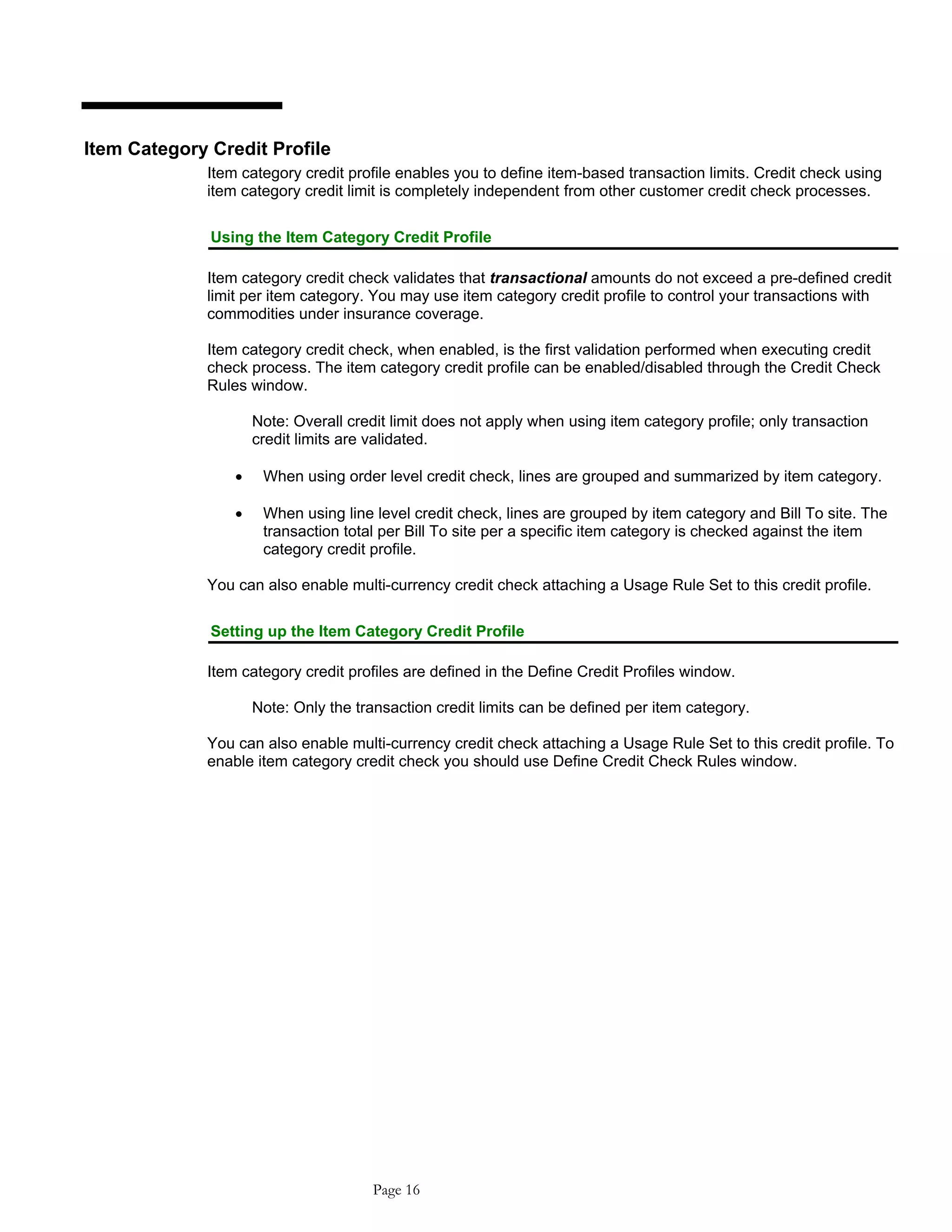 Item Category Credit Profile
Item category credit profile enables you to define item-based transaction limits. Credit check using
item category credit limit is completely independent from other customer credit check processes.
Using the Item Category Credit Profile
Item category credit check validates that transactional amounts do not exceed a pre-defined credit
limit per item category. You may use item category credit profile to control your transactions with
commodities under insurance coverage.
Item category credit check, when enabled, is the first validation performed when executing credit
check process. The item category credit profile can be enabled/disabled through the Credit Check
Rules window.
Note: Overall credit limit does not apply when using item category profile; only transaction
credit limits are validated.
• When using order level credit check, lines are grouped and summarized by item category.
• When using line level credit check, lines are grouped by item category and Bill To site. The
transaction total per Bill To site per a specific item category is checked against the item
category credit profile.
You can also enable multi-currency credit check attaching a Usage Rule Set to this credit profile.
Setting up the Item Category Credit Profile
Item category credit profiles are defined in the Define Credit Profiles window.
Note: Only the transaction credit limits can be defined per item category.
You can also enable multi-currency credit check attaching a Usage Rule Set to this credit profile. To
enable item category credit check you should use Define Credit Check Rules window.
Page 16
 