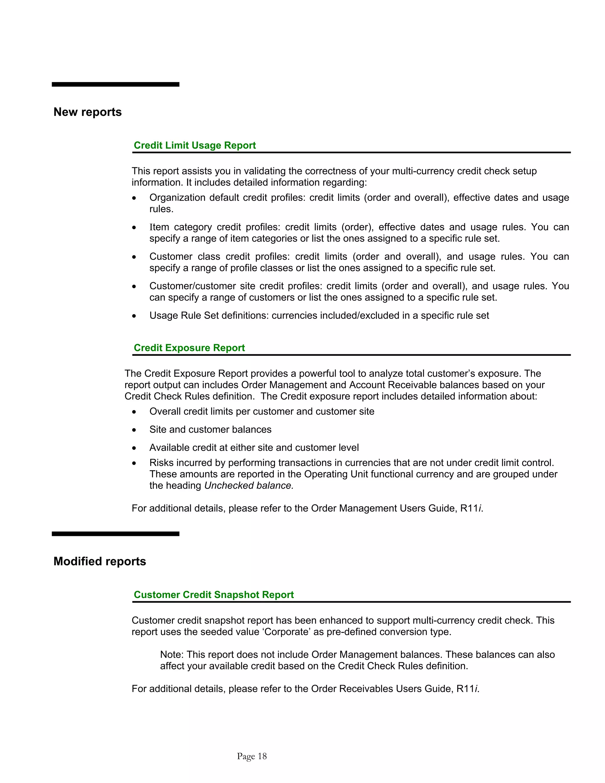 New reports
Credit Limit Usage Report
This report assists you in validating the correctness of your multi-currency credit check setup
information. It includes detailed information regarding:
• Organization default credit profiles: credit limits (order and overall), effective dates and usage
rules.
• Ιtem category credit profiles: credit limits (order), effective dates and usage rules. You can
specify a range of item categories or list the ones assigned to a specific rule set.
• Customer class credit profiles: credit limits (order and overall), and usage rules. You can
specify a range of profile classes or list the ones assigned to a specific rule set.
• Customer/customer site credit profiles: credit limits (order and overall), and usage rules. You
can specify a range of customers or list the ones assigned to a specific rule set.
• Usage Rule Set definitions: currencies included/excluded in a specific rule set
Credit Exposure Report
The Credit Exposure Report provides a powerful tool to analyze total customer’s exposure. The
report output can includes Order Management and Account Receivable balances based on your
Credit Check Rules definition. The Credit exposure report includes detailed information about:
• Overall credit limits per customer and customer site
• Site and customer balances
• Available credit at either site and customer level
• Risks incurred by performing transactions in currencies that are not under credit limit control.
These amounts are reported in the Operating Unit functional currency and are grouped under
the heading Unchecked balance.
For additional details, please refer to the Order Management Users Guide, R11i.
Modified reports
Customer Credit Snapshot Report
Customer credit snapshot report has been enhanced to support multi-currency credit check. This
report uses the seeded value ‘Corporate’ as pre-defined conversion type.
Note: This report does not include Order Management balances. These balances can also
affect your available credit based on the Credit Check Rules definition.
For additional details, please refer to the Order Receivables Users Guide, R11i.
Page 18
 
