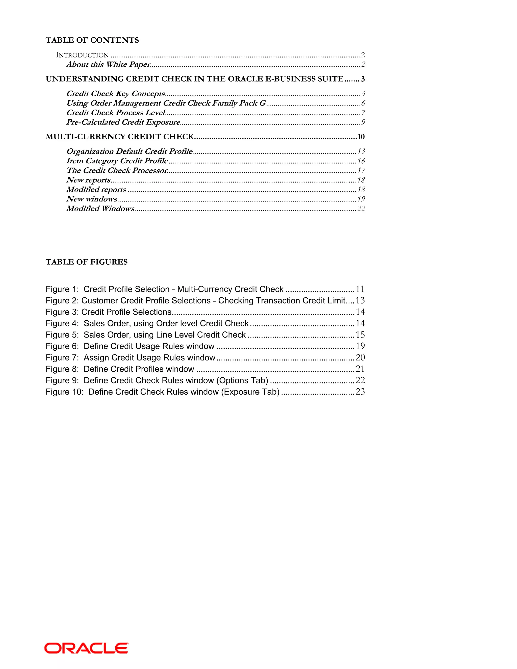 TABLE OF CONTENTS
INTRODUCTION .....................................................................................................................................2
About this White Paper................................................................................................................2
UNDERSTANDING CREDIT CHECK IN THE ORACLE E-BUSINESS SUITE....... 3
Credit Check Key Concepts........................................................................................................3
Using Order Management Credit Check Family Pack G ..................................................6
Credit Check Process Level........................................................................................................7
Pre-Calculated Credit Exposure................................................................................................9
MULTI-CURRENCY CREDIT CHECK...........................................................................10
Organization Default Credit Profile.......................................................................................13
Item Category Credit Profile....................................................................................................16
The Credit Check Processor.....................................................................................................17
New reports...................................................................................................................................18
Modified reports ..........................................................................................................................18
New windows ...............................................................................................................................19
Modified Windows......................................................................................................................22
TABLE OF FIGURES
Figure 1: Credit Profile Selection - Multi-Currency Credit Check ...............................11
Figure 2: Customer Credit Profile Selections - Checking Transaction Credit Limit....13
Figure 3: Credit Profile Selections..................................................................................14
Figure 4: Sales Order, using Order level Credit Check...............................................14
Figure 5: Sales Order, using Line Level Credit Check ................................................15
Figure 6: Define Credit Usage Rules window ..............................................................19
Figure 7: Assign Credit Usage Rules window..............................................................20
Figure 8: Define Credit Profiles window .......................................................................21
Figure 9: Define Credit Check Rules window (Options Tab) ......................................22
Figure 10: Define Credit Check Rules window (Exposure Tab) .................................23
 