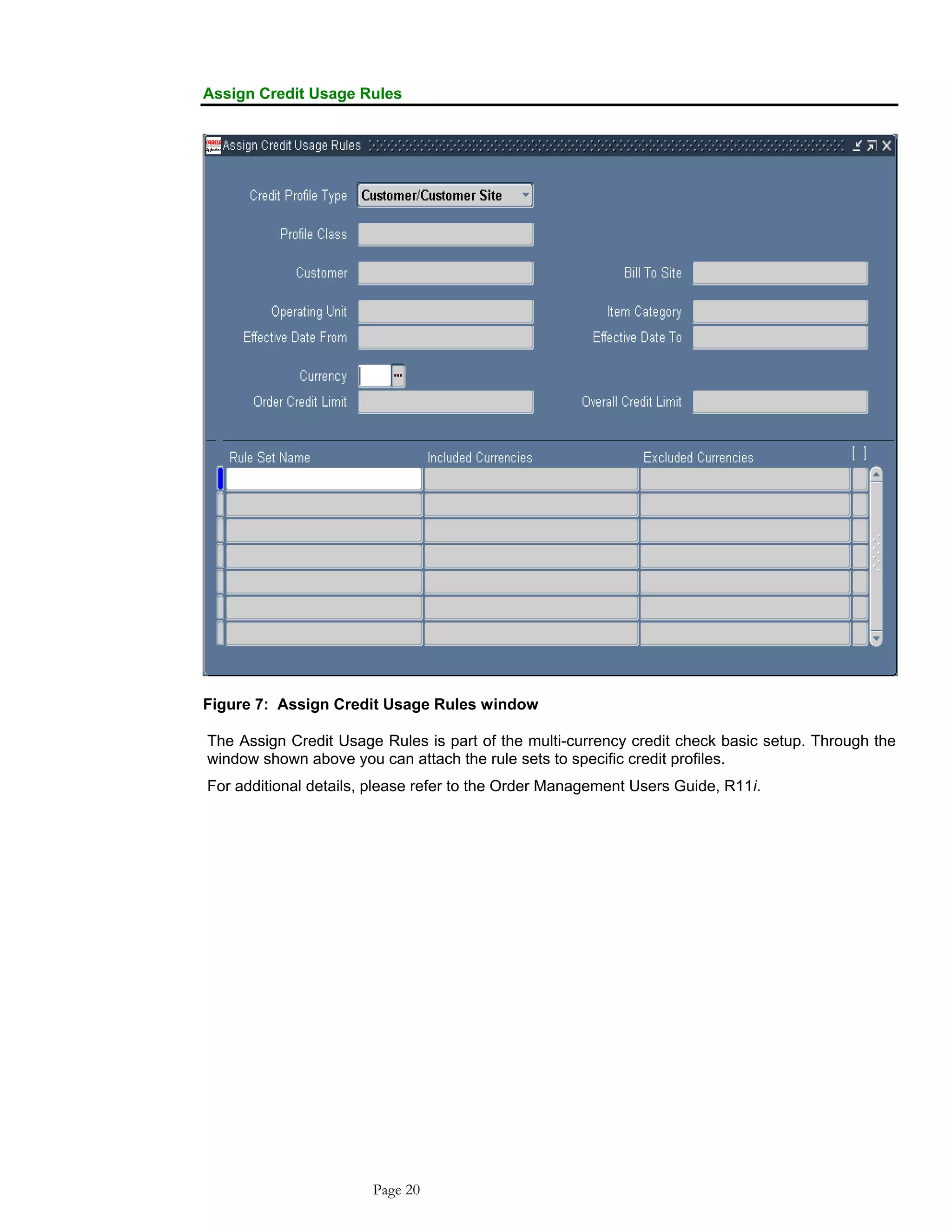 Assign Credit Usage Rules
Figure 7: Assign Credit Usage Rules window
The Assign Credit Usage Rules is part of the multi-currency credit check basic setup. Through the
window shown above you can attach the rule sets to specific credit profiles.
For additional details, please refer to the Order Management Users Guide, R11i.
Page 20
 
