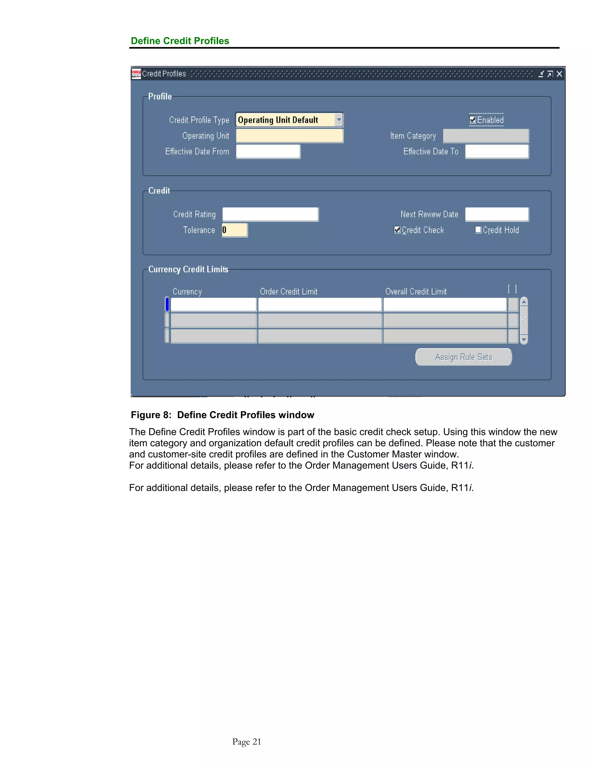 Define Credit Profiles
Figure 8: Define Credit Profiles window
The Define Credit Profiles window is part of the basic credit check setup. Using this window the new
item category and organization default credit profiles can be defined. Please note that the customer
and customer-site credit profiles are defined in the Customer Master window.
For additional details, please refer to the Order Management Users Guide, R11i.
For additional details, please refer to the Order Management Users Guide, R11i.
Page 21
 
