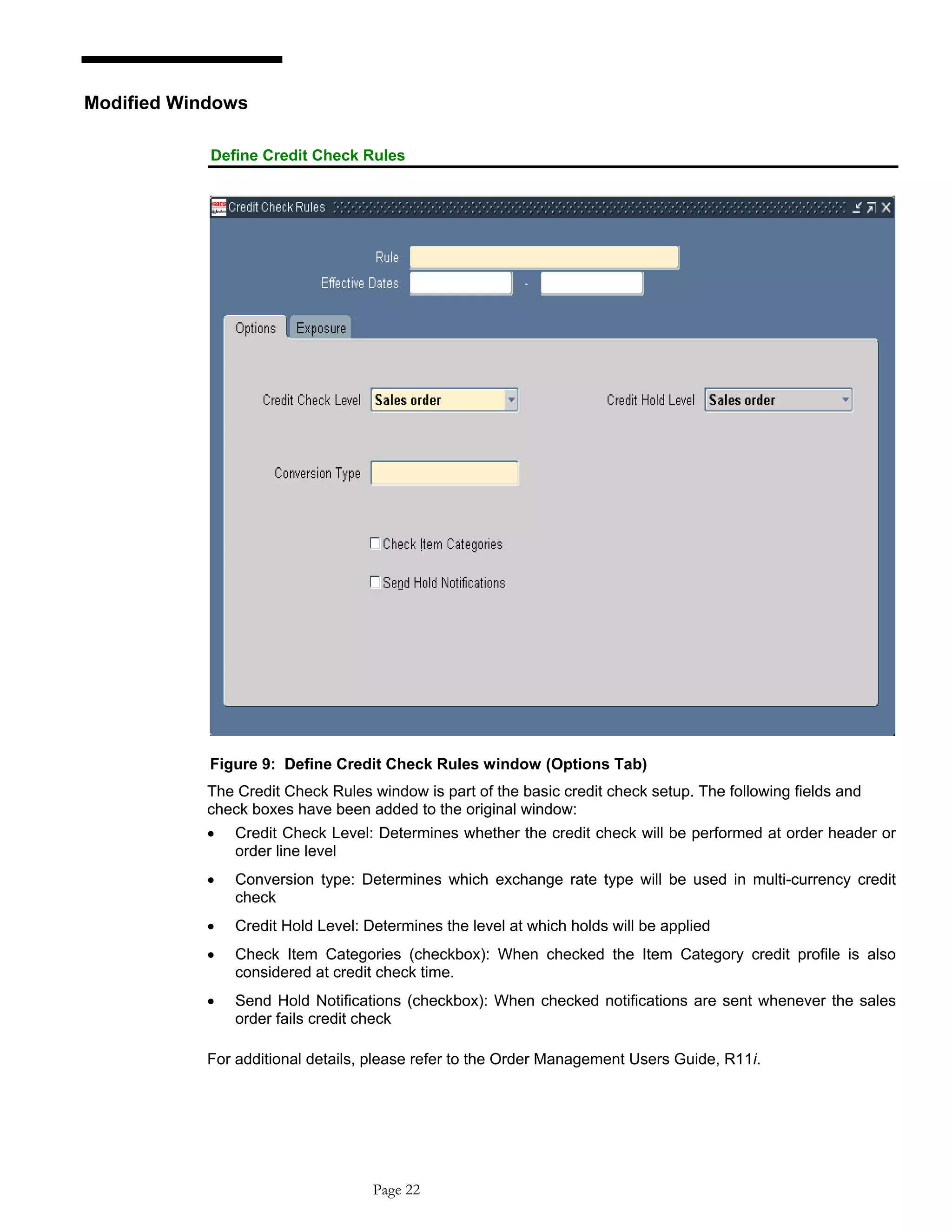 Modified Windows
Define Credit Check Rules
Figure 9: Define Credit Check Rules window (Options Tab)
The Credit Check Rules window is part of the basic credit check setup. The following fields and
check boxes have been added to the original window:
• Credit Check Level: Determines whether the credit check will be performed at order header or
order line level
• Conversion type: Determines which exchange rate type will be used in multi-currency credit
check
• Credit Hold Level: Determines the level at which holds will be applied
• Check Item Categories (checkbox): When checked the Item Category credit profile is also
considered at credit check time.
• Send Hold Notifications (checkbox): When checked notifications are sent whenever the sales
order fails credit check
For additional details, please refer to the Order Management Users Guide, R11i.
Page 22
 
