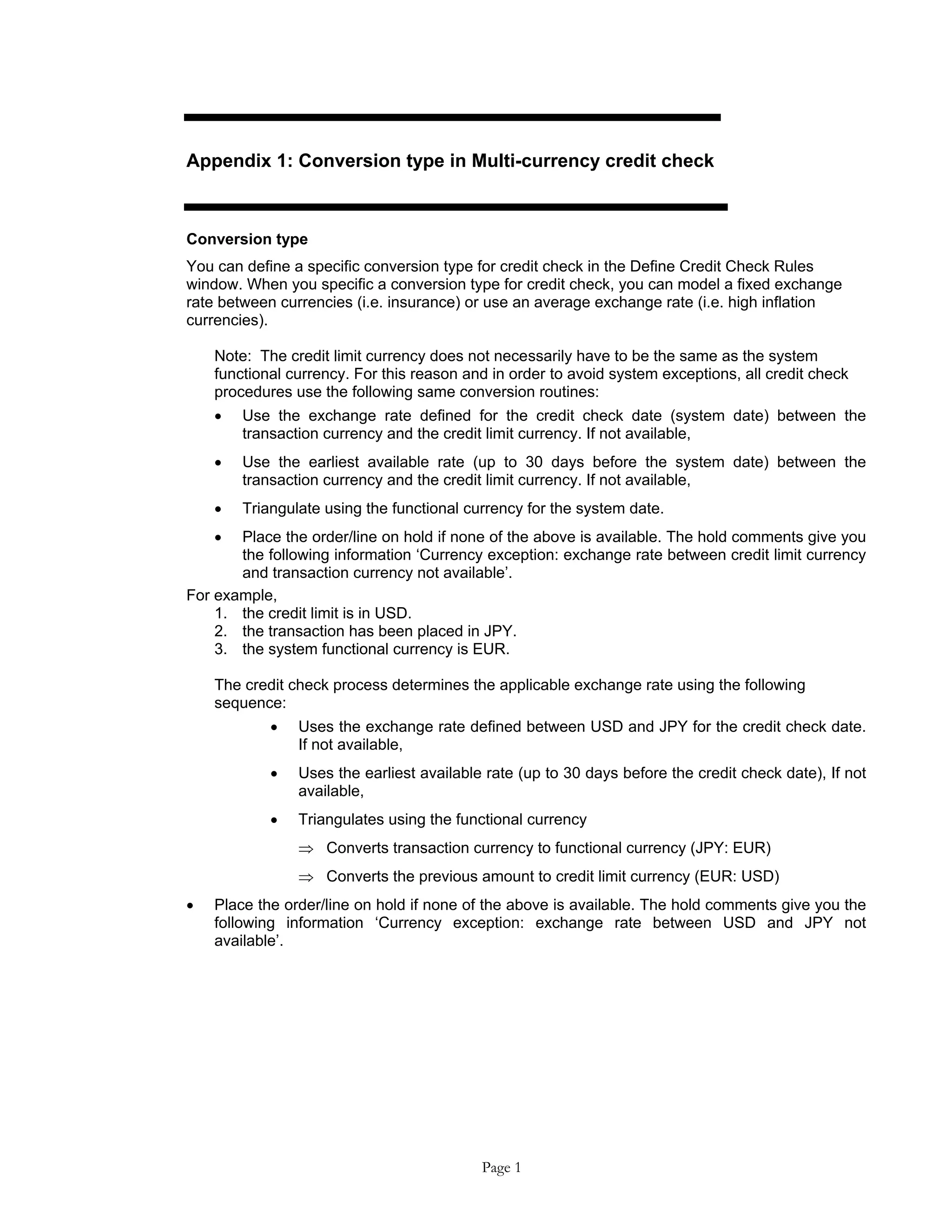 Appendix 1: Conversion type in Multi-currency credit check
Conversion type
You can define a specific conversion type for credit check in the Define Credit Check Rules
window. When you specific a conversion type for credit check, you can model a fixed exchange
rate between currencies (i.e. insurance) or use an average exchange rate (i.e. high inflation
currencies).
Note: The credit limit currency does not necessarily have to be the same as the system
functional currency. For this reason and in order to avoid system exceptions, all credit check
procedures use the following same conversion routines:
• Use the exchange rate defined for the credit check date (system date) between the
transaction currency and the credit limit currency. If not available,
• Use the earliest available rate (up to 30 days before the system date) between the
transaction currency and the credit limit currency. If not available,
• Triangulate using the functional currency for the system date.
• Place the order/line on hold if none of the above is available. The hold comments give you
the following information ‘Currency exception: exchange rate between credit limit currency
and transaction currency not available’.
For example,
1. the credit limit is in USD.
2. the transaction has been placed in JPY.
3. the system functional currency is EUR.
The credit check process determines the applicable exchange rate using the following
sequence:
• Uses the exchange rate defined between USD and JPY for the credit check date.
If not available,
• Uses the earliest available rate (up to 30 days before the credit check date), If not
available,
• Triangulates using the functional currency
⇒ Converts transaction currency to functional currency (JPY: EUR)
⇒ Converts the previous amount to credit limit currency (EUR: USD)
• Place the order/line on hold if none of the above is available. The hold comments give you the
following information ‘Currency exception: exchange rate between USD and JPY not
available’.
Page 1
 
