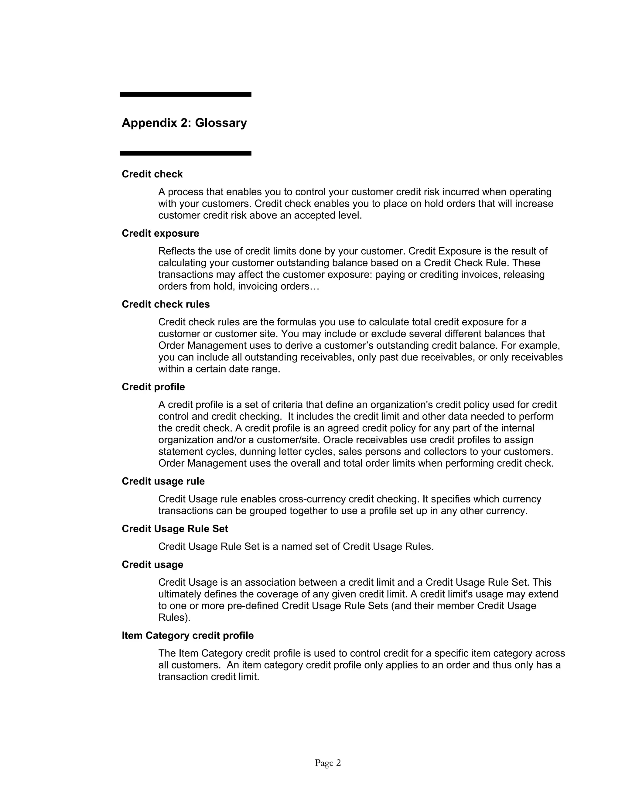 Appendix 2: Glossary
Credit check
A process that enables you to control your customer credit risk incurred when operating
with your customers. Credit check enables you to place on hold orders that will increase
customer credit risk above an accepted level.
Credit exposure
Reflects the use of credit limits done by your customer. Credit Exposure is the result of
calculating your customer outstanding balance based on a Credit Check Rule. These
transactions may affect the customer exposure: paying or crediting invoices, releasing
orders from hold, invoicing orders…
Credit check rules
Credit check rules are the formulas you use to calculate total credit exposure for a
customer or customer site. You may include or exclude several different balances that
Order Management uses to derive a customer’s outstanding credit balance. For example,
you can include all outstanding receivables, only past due receivables, or only receivables
within a certain date range.
Credit profile
A credit profile is a set of criteria that define an organization's credit policy used for credit
control and credit checking. It includes the credit limit and other data needed to perform
the credit check. A credit profile is an agreed credit policy for any part of the internal
organization and/or a customer/site. Oracle receivables use credit profiles to assign
statement cycles, dunning letter cycles, sales persons and collectors to your customers.
Order Management uses the overall and total order limits when performing credit check.
Credit usage rule
Credit Usage rule enables cross-currency credit checking. It specifies which currency
transactions can be grouped together to use a profile set up in any other currency.
Credit Usage Rule Set
Credit Usage Rule Set is a named set of Credit Usage Rules.
Credit usage
Credit Usage is an association between a credit limit and a Credit Usage Rule Set. This
ultimately defines the coverage of any given credit limit. A credit limit's usage may extend
to one or more pre-defined Credit Usage Rule Sets (and their member Credit Usage
Rules).
Item Category credit profile
The Item Category credit profile is used to control credit for a specific item category across
all customers. An item category credit profile only applies to an order and thus only has a
transaction credit limit.
Page 2
 