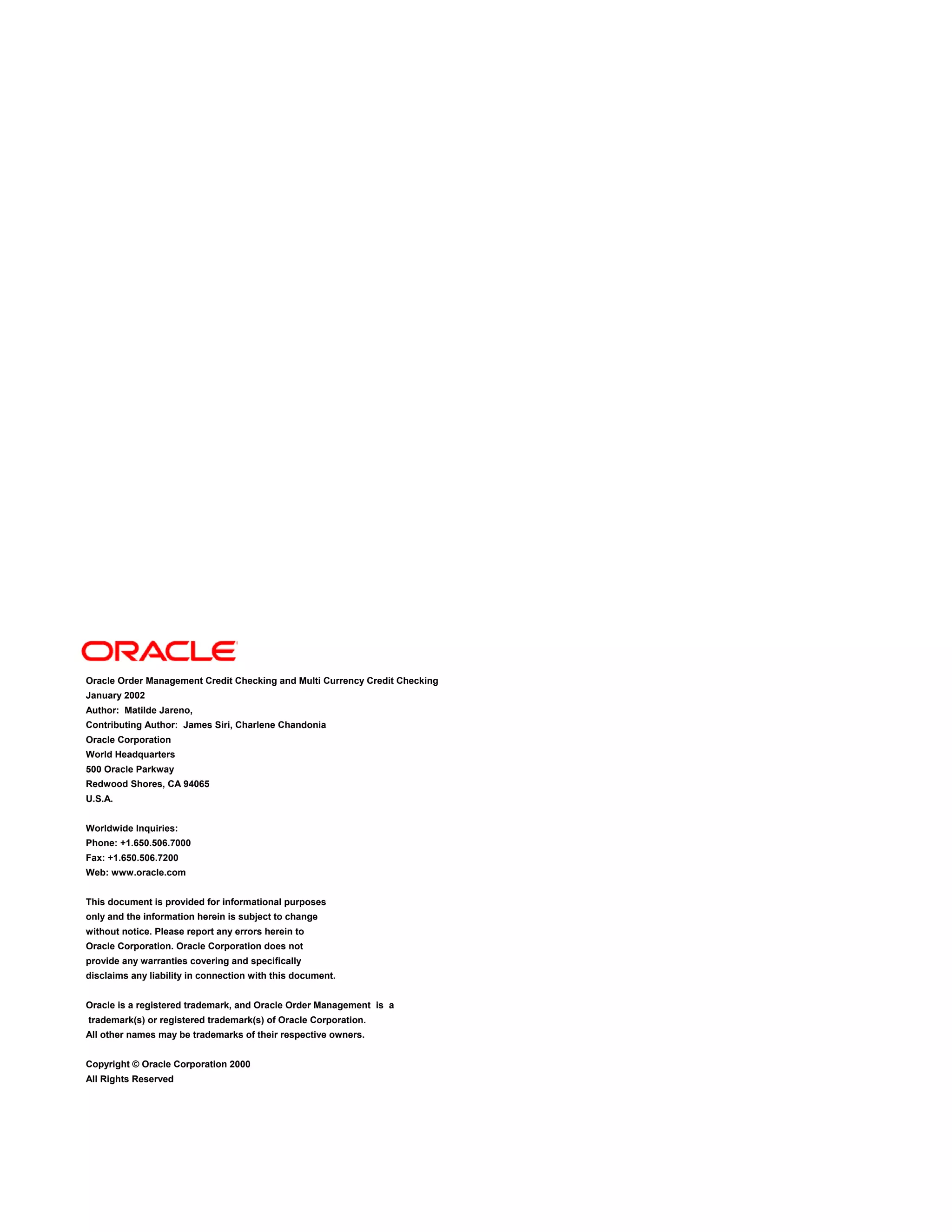 Oracle Order Management Credit Checking and Multi Currency Credit Checking
January 2002
Author: Matilde Jareno,
Contributing Author: James Siri, Charlene Chandonia
Oracle Corporation
World Headquarters
500 Oracle Parkway
Redwood Shores, CA 94065
U.S.A.
Worldwide Inquiries:
Phone: +1.650.506.7000
Fax: +1.650.506.7200
Web: www.oracle.com
This document is provided for informational purposes
only and the information herein is subject to change
without notice. Please report any errors herein to
Oracle Corporation. Oracle Corporation does not
provide any warranties covering and specifically
disclaims any liability in connection with this document.
Oracle is a registered trademark, and Oracle Order Management is a
trademark(s) or registered trademark(s) of Oracle Corporation.
All other names may be trademarks of their respective owners.
Copyright © Oracle Corporation 2000
All Rights Reserved
 