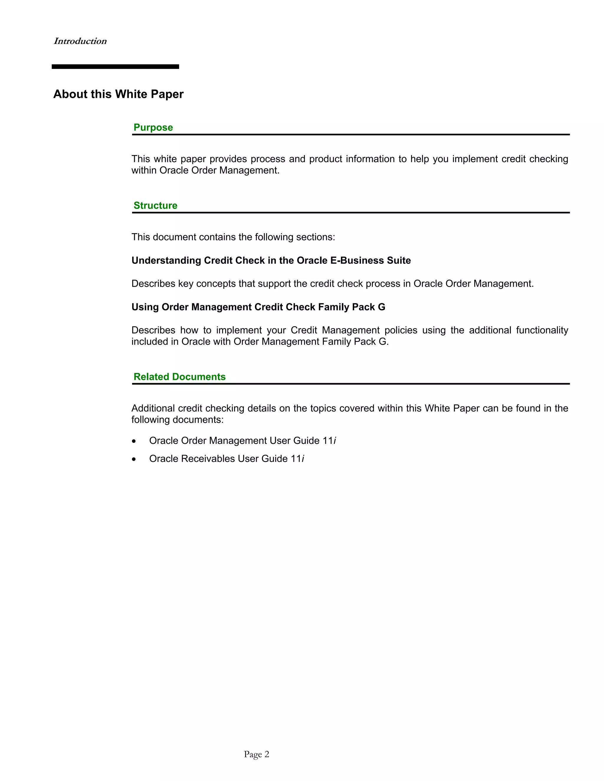Introduction
About this White Paper
Purpose
This white paper provides process and product information to help you implement credit checking
within Oracle Order Management.
Structure
This document contains the following sections:
Understanding Credit Check in the Oracle E-Business Suite
Describes key concepts that support the credit check process in Oracle Order Management.
Using Order Management Credit Check Family Pack G
Describes how to implement your Credit Management policies using the additional functionality
included in Oracle with Order Management Family Pack G.
Related Documents
Additional credit checking details on the topics covered within this White Paper can be found in the
following documents:
• Oracle Order Management User Guide 11i
• Oracle Receivables User Guide 11i
Page 2
 