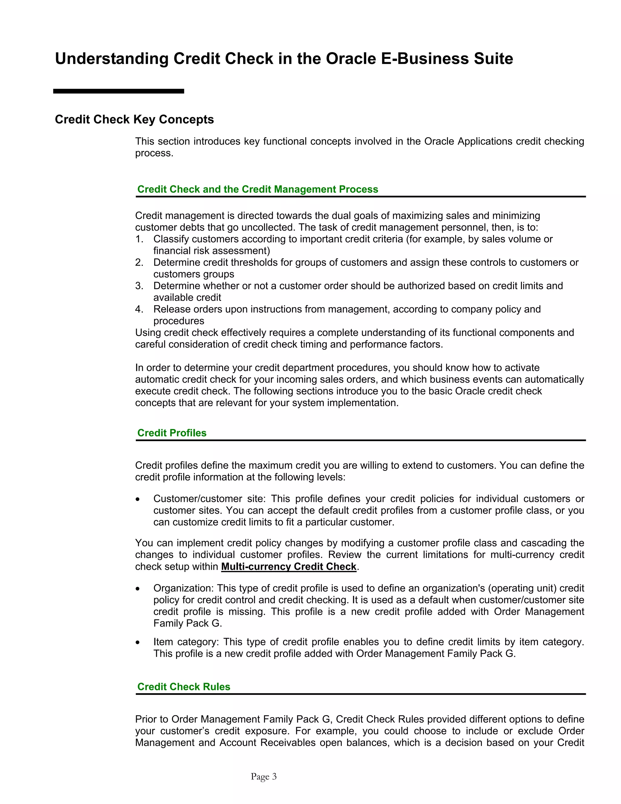 Understanding Credit Check in the Oracle E-Business Suite
Credit Check Key Concepts
This section introduces key functional concepts involved in the Oracle Applications credit checking
process.
Credit Check and the Credit Management Process
Credit management is directed towards the dual goals of maximizing sales and minimizing
customer debts that go uncollected. The task of credit management personnel, then, is to:
1. Classify customers according to important credit criteria (for example, by sales volume or
financial risk assessment)
2. Determine credit thresholds for groups of customers and assign these controls to customers or
customers groups
3. Determine whether or not a customer order should be authorized based on credit limits and
available credit
4. Release orders upon instructions from management, according to company policy and
procedures
Using credit check effectively requires a complete understanding of its functional components and
careful consideration of credit check timing and performance factors.
In order to determine your credit department procedures, you should know how to activate
automatic credit check for your incoming sales orders, and which business events can automatically
execute credit check. The following sections introduce you to the basic Oracle credit check
concepts that are relevant for your system implementation.
Credit Profiles
Credit profiles define the maximum credit you are willing to extend to customers. You can define the
credit profile information at the following levels:
• Customer/customer site: This profile defines your credit policies for individual customers or
customer sites. You can accept the default credit profiles from a customer profile class, or you
can customize credit limits to fit a particular customer.
You can implement credit policy changes by modifying a customer profile class and cascading the
changes to individual customer profiles. Review the current limitations for multi-currency credit
check setup within Multi-currency Credit Check.
• Organization: This type of credit profile is used to define an organization's (operating unit) credit
policy for credit control and credit checking. It is used as a default when customer/customer site
credit profile is missing. This profile is a new credit profile added with Order Management
Family Pack G.
• Item category: This type of credit profile enables you to define credit limits by item category.
This profile is a new credit profile added with Order Management Family Pack G.
Credit Check Rules
Prior to Order Management Family Pack G, Credit Check Rules provided different options to define
your customer’s credit exposure. For example, you could choose to include or exclude Order
Management and Account Receivables open balances, which is a decision based on your Credit
Page 3
 
