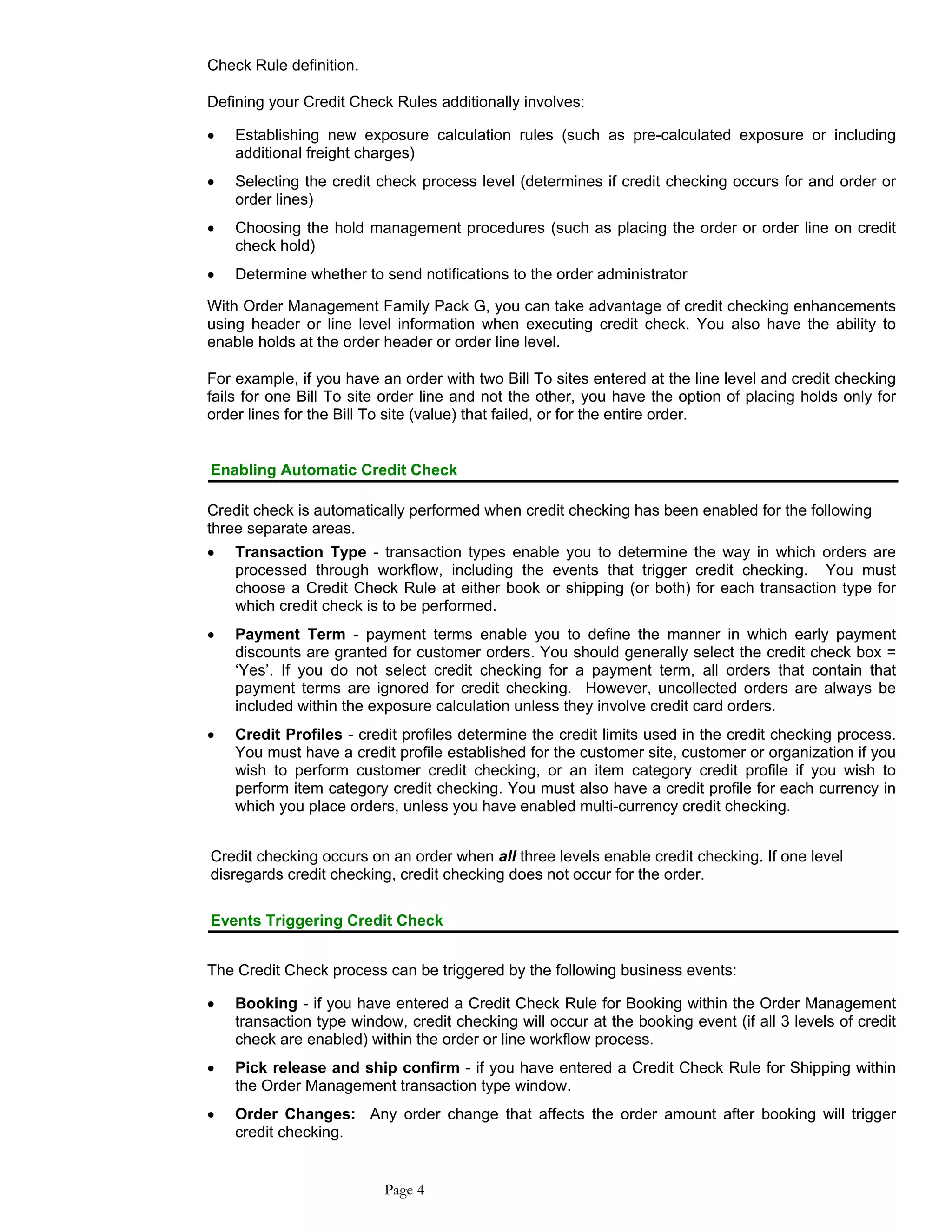 Check Rule definition.
Defining your Credit Check Rules additionally involves:
• Establishing new exposure calculation rules (such as pre-calculated exposure or including
additional freight charges)
• Selecting the credit check process level (determines if credit checking occurs for and order or
order lines)
• Choosing the hold management procedures (such as placing the order or order line on credit
check hold)
• Determine whether to send notifications to the order administrator
With Order Management Family Pack G, you can take advantage of credit checking enhancements
using header or line level information when executing credit check. You also have the ability to
enable holds at the order header or order line level.
For example, if you have an order with two Bill To sites entered at the line level and credit checking
fails for one Bill To site order line and not the other, you have the option of placing holds only for
order lines for the Bill To site (value) that failed, or for the entire order.
Enabling Automatic Credit Check
Credit check is automatically performed when credit checking has been enabled for the following
three separate areas.
• Transaction Type - transaction types enable you to determine the way in which orders are
processed through workflow, including the events that trigger credit checking. You must
choose a Credit Check Rule at either book or shipping (or both) for each transaction type for
which credit check is to be performed.
• Payment Term - payment terms enable you to define the manner in which early payment
discounts are granted for customer orders. You should generally select the credit check box =
‘Yes’. If you do not select credit checking for a payment term, all orders that contain that
payment terms are ignored for credit checking. However, uncollected orders are always be
included within the exposure calculation unless they involve credit card orders.
• Credit Profiles - credit profiles determine the credit limits used in the credit checking process.
You must have a credit profile established for the customer site, customer or organization if you
wish to perform customer credit checking, or an item category credit profile if you wish to
perform item category credit checking. You must also have a credit profile for each currency in
which you place orders, unless you have enabled multi-currency credit checking.
Credit checking occurs on an order when all three levels enable credit checking. If one level
disregards credit checking, credit checking does not occur for the order.
Events Triggering Credit Check
The Credit Check process can be triggered by the following business events:
• Booking - if you have entered a Credit Check Rule for Booking within the Order Management
transaction type window, credit checking will occur at the booking event (if all 3 levels of credit
check are enabled) within the order or line workflow process.
• Pick release and ship confirm - if you have entered a Credit Check Rule for Shipping within
the Order Management transaction type window.
• Order Changes: Any order change that affects the order amount after booking will trigger
credit checking.
Page 4
 