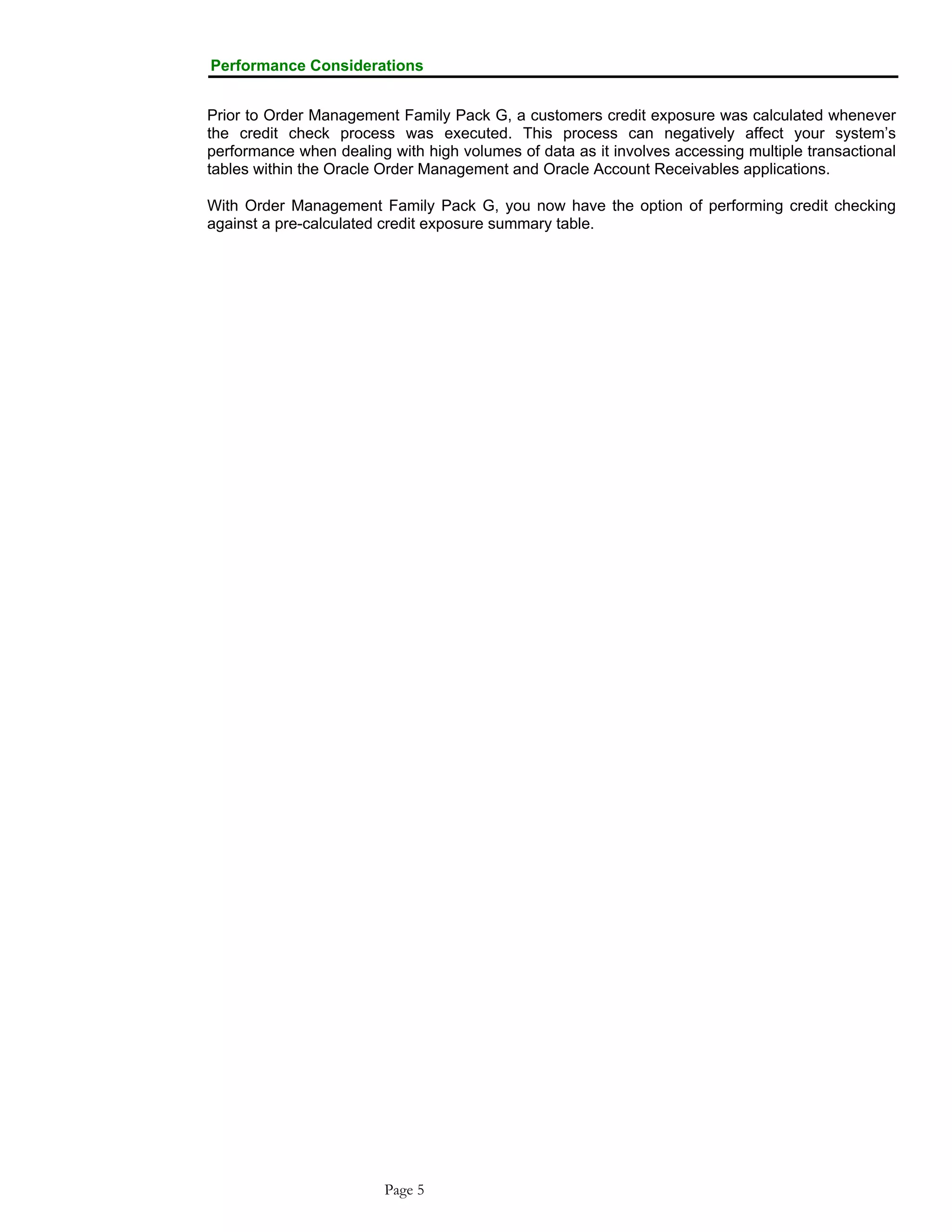Performance Considerations
Prior to Order Management Family Pack G, a customers credit exposure was calculated whenever
the credit check process was executed. This process can negatively affect your system’s
performance when dealing with high volumes of data as it involves accessing multiple transactional
tables within the Oracle Order Management and Oracle Account Receivables applications.
With Order Management Family Pack G, you now have the option of performing credit checking
against a pre-calculated credit exposure summary table.
Page 5
 