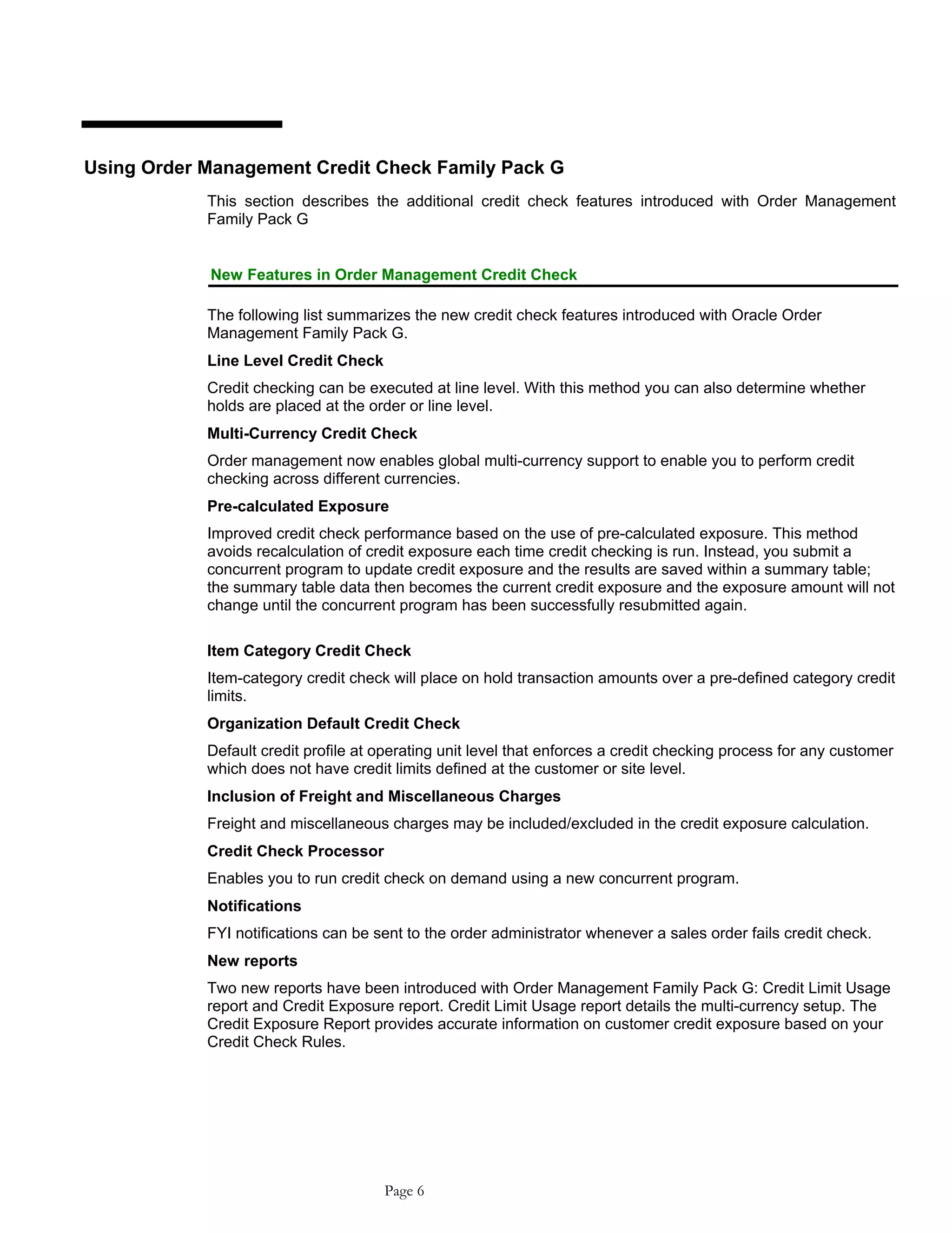 Using Order Management Credit Check Family Pack G
This section describes the additional credit check features introduced with Order Management
Family Pack G
New Features in Order Management Credit Check
The following list summarizes the new credit check features introduced with Oracle Order
Management Family Pack G.
Line Level Credit Check
Credit checking can be executed at line level. With this method you can also determine whether
holds are placed at the order or line level.
Multi-Currency Credit Check
Order management now enables global multi-currency support to enable you to perform credit
checking across different currencies.
Pre-calculated Exposure
Improved credit check performance based on the use of pre-calculated exposure. This method
avoids recalculation of credit exposure each time credit checking is run. Instead, you submit a
concurrent program to update credit exposure and the results are saved within a summary table;
the summary table data then becomes the current credit exposure and the exposure amount will not
change until the concurrent program has been successfully resubmitted again.
Item Category Credit Check
Item-category credit check will place on hold transaction amounts over a pre-defined category credit
limits.
Organization Default Credit Check
Default credit profile at operating unit level that enforces a credit checking process for any customer
which does not have credit limits defined at the customer or site level.
Inclusion of Freight and Miscellaneous Charges
Freight and miscellaneous charges may be included/excluded in the credit exposure calculation.
Credit Check Processor
Enables you to run credit check on demand using a new concurrent program.
Notifications
FYI notifications can be sent to the order administrator whenever a sales order fails credit check.
New reports
Two new reports have been introduced with Order Management Family Pack G: Credit Limit Usage
report and Credit Exposure report. Credit Limit Usage report details the multi-currency setup. The
Credit Exposure Report provides accurate information on customer credit exposure based on your
Credit Check Rules.
Page 6
 