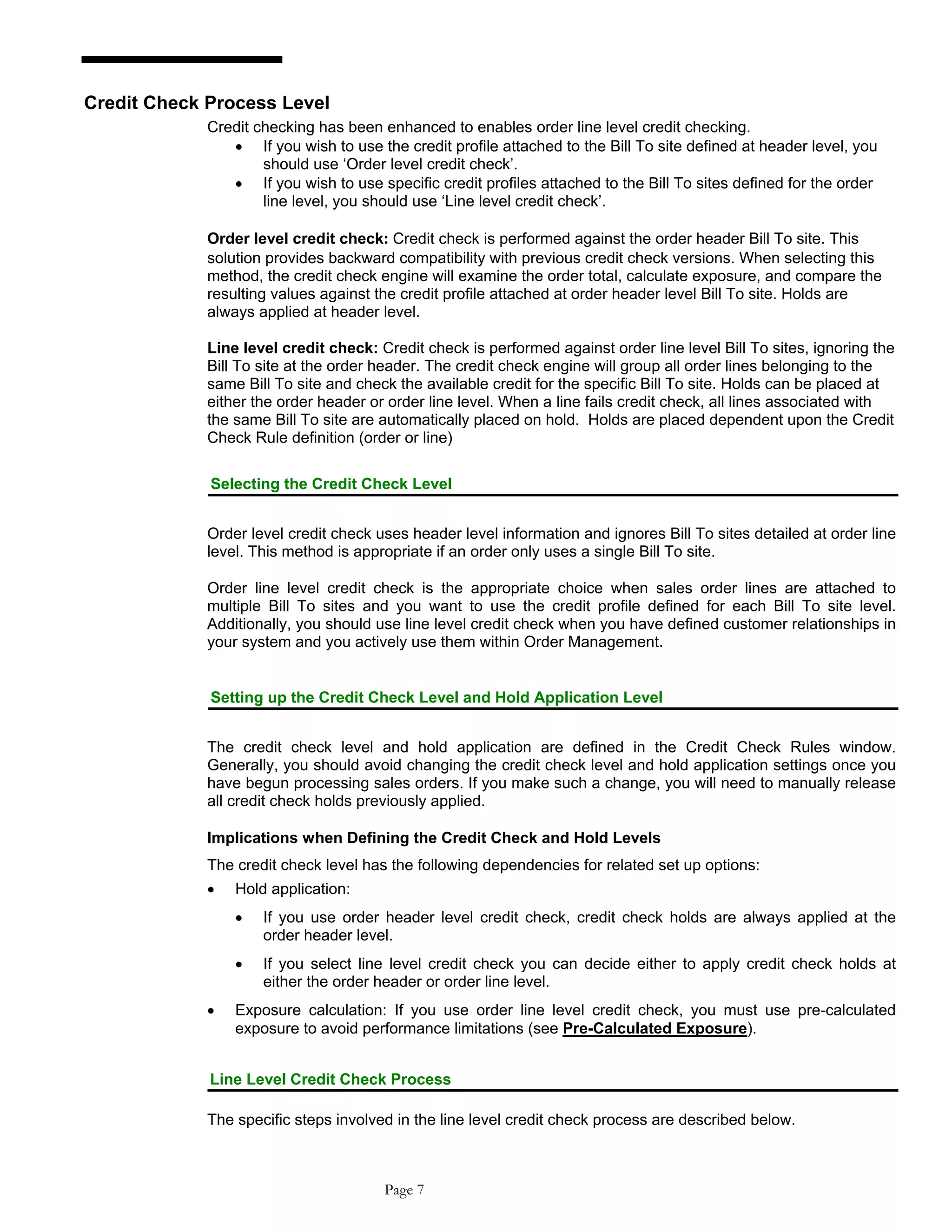 Credit Check Process Level
Credit checking has been enhanced to enables order line level credit checking.
• If you wish to use the credit profile attached to the Bill To site defined at header level, you
should use ‘Order level credit check’.
• If you wish to use specific credit profiles attached to the Bill To sites defined for the order
line level, you should use ‘Line level credit check’.
Order level credit check: Credit check is performed against the order header Bill To site. This
solution provides backward compatibility with previous credit check versions. When selecting this
method, the credit check engine will examine the order total, calculate exposure, and compare the
resulting values against the credit profile attached at order header level Bill To site. Holds are
always applied at header level.
Line level credit check: Credit check is performed against order line level Bill To sites, ignoring the
Bill To site at the order header. The credit check engine will group all order lines belonging to the
same Bill To site and check the available credit for the specific Bill To site. Holds can be placed at
either the order header or order line level. When a line fails credit check, all lines associated with
the same Bill To site are automatically placed on hold. Holds are placed dependent upon the Credit
Check Rule definition (order or line)
Selecting the Credit Check Level
Order level credit check uses header level information and ignores Bill To sites detailed at order line
level. This method is appropriate if an order only uses a single Bill To site.
Order line level credit check is the appropriate choice when sales order lines are attached to
multiple Bill To sites and you want to use the credit profile defined for each Bill To site level.
Additionally, you should use line level credit check when you have defined customer relationships in
your system and you actively use them within Order Management.
Setting up the Credit Check Level and Hold Application Level
The credit check level and hold application are defined in the Credit Check Rules window.
Generally, you should avoid changing the credit check level and hold application settings once you
have begun processing sales orders. If you make such a change, you will need to manually release
all credit check holds previously applied.
Implications when Defining the Credit Check and Hold Levels
The credit check level has the following dependencies for related set up options:
• Hold application:
• If you use order header level credit check, credit check holds are always applied at the
order header level.
• If you select line level credit check you can decide either to apply credit check holds at
either the order header or order line level.
• Exposure calculation: If you use order line level credit check, you must use pre-calculated
exposure to avoid performance limitations (see Pre-Calculated Exposure).
Line Level Credit Check Process
The specific steps involved in the line level credit check process are described below.
Page 7
 