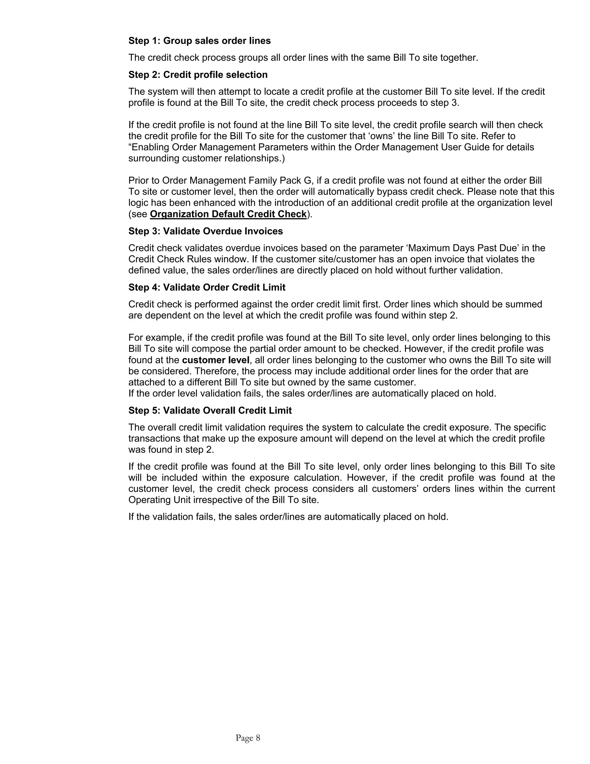 Step 1: Group sales order lines
The credit check process groups all order lines with the same Bill To site together.
Step 2: Credit profile selection
The system will then attempt to locate a credit profile at the customer Bill To site level. If the credit
profile is found at the Bill To site, the credit check process proceeds to step 3.
If the credit profile is not found at the line Bill To site level, the credit profile search will then check
the credit profile for the Bill To site for the customer that ‘owns’ the line Bill To site. Refer to
“Enabling Order Management Parameters within the Order Management User Guide for details
surrounding customer relationships.)
Prior to Order Management Family Pack G, if a credit profile was not found at either the order Bill
To site or customer level, then the order will automatically bypass credit check. Please note that this
logic has been enhanced with the introduction of an additional credit profile at the organization level
(see Organization Default Credit Check).
Step 3: Validate Overdue Invoices
Credit check validates overdue invoices based on the parameter ‘Maximum Days Past Due’ in the
Credit Check Rules window. If the customer site/customer has an open invoice that violates the
defined value, the sales order/lines are directly placed on hold without further validation.
Step 4: Validate Order Credit Limit
Credit check is performed against the order credit limit first. Order lines which should be summed
are dependent on the level at which the credit profile was found within step 2.
For example, if the credit profile was found at the Bill To site level, only order lines belonging to this
Bill To site will compose the partial order amount to be checked. However, if the credit profile was
found at the customer level, all order lines belonging to the customer who owns the Bill To site will
be considered. Therefore, the process may include additional order lines for the order that are
attached to a different Bill To site but owned by the same customer.
If the order level validation fails, the sales order/lines are automatically placed on hold.
Step 5: Validate Overall Credit Limit
The overall credit limit validation requires the system to calculate the credit exposure. The specific
transactions that make up the exposure amount will depend on the level at which the credit profile
was found in step 2.
If the credit profile was found at the Bill To site level, only order lines belonging to this Bill To site
will be included within the exposure calculation. However, if the credit profile was found at the
customer level, the credit check process considers all customers’ orders lines within the current
Operating Unit irrespective of the Bill To site.
If the validation fails, the sales order/lines are automatically placed on hold.
Page 8
 