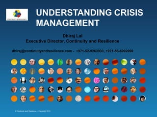 UNDERSTANDING CRISIS
MANAGEMENT
Dhiraj Lal
Executive Director, Continuity and Resilience
dhiraj@continuityandresilience.com - +971-52-9263933, +971-56-6902060

© Continuity and Resilience – Copyright 2013

 
