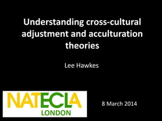 Understanding cross-cultural
adjustment and acculturation
theories
Lee Hawkes
8 March 2014
 
