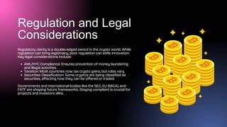 Regulation and Legal
Considerations
Regulatory clarity is a double-edged sword in the crypto world. While
regulation can bring legitimacy, poor regulation can stifle innovation.
Key legal considerations include:
AML/KYC Compliance: Ensures prevention of money laundering
and illegal activities.
Taxation: Most countries now tax crypto gains, but rules vary.
Securities Classification: Some cryptos are being classified as
securities, affecting how they can be offered or traded.
Governments and international bodies like the SEC, EU (MiCA), and
FATF are shaping future frameworks. Staying compliant is crucial for
projects and investors alike.
 