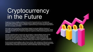Cryptocurrency
in the Future
Cryptocurrency is rapidly evolving from a niche financial tool to a foundational
technology shaping the future of global finance, digital ownership, and decentralized
systems. In the coming years, we expect cryptocurrency to move beyond speculation
and into everyday use cases.
One major area of growth is Central Bank Digital Currencies (CBDCs). Dozens of
countries are exploring blockchain-based versions of their national currencies. These
digital alternatives aim to modernize payment systems while preserving government
oversight.
Another transformative trend is the rise of Web3—a decentralized version of the
internet where users own their data, digital identity, and even assets through
blockchain-based applications. In this new ecosystem, cryptocurrencies fuel
everything from governance to gaming. Tokenization of real-world assets like real
estate, stocks, and collectibles is also breaking down barriers to global investment.
Environmental sustainability is also a future driver. With criticisms of Bitcoin’s energy
consumption, many cryptocurrencies are adopting eco-friendly alternatives like Proof-
of-Stake (PoS) consensus mechanisms, which drastically reduce energy usage.
 