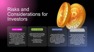 Risks and
Considerations for
Investors
Cryptocurrencies are notorious
for their price swings. A coin
can double in value in days—or
lose half its value overnight.
This unpredictability is driven
by speculation, market
sentiment, and news events.
Investors should avoid
emotional trading and consider
long-term strategies backed by
research.
Market volatility
While blockchain technology
itself is secure, users are often
the weakest link. Common
threats include:
Phishing scams
Fake wallets and apps
Exchange hacks
Lost private keys
Lack of regulation
Crypto laws differ across
countries and are constantly
evolving. Some nations
embrace it; others restrict or
ban its use. Regulatory news
can heavily impact prices and
your ability to access certain
assets. Staying updated is
essential.
Security threats
The rise of new tokens and
DeFi projects has created
opportunities—but also opened
the door to fraudulent
schemes. Many “rug pulls”
(where developers disappear
with investor funds) occur in
projects with no real utility.
Always DYOR (Do Your Own
Research).
Due diligence and risk
management strategies
 