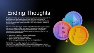 Ending Thoughts
Cryptocurrency represents more than just an investment trend—it’s
a revolution in how we store, transfer, and perceive value. It
challenges traditional institutions, gives power back to individuals,
and introduces new ways to interact with digital assets, data, and
communities.
For new users, the key is to start with education. The crypto space
can be intimidating, filled with jargon, fast-paced changes, and
occasional hype. But with a grounded approach, a long-term
mindset, and trusted resources, anyone can become part of this
transformative movement.
Don’t rush. Take your time to understand:
What makes a project valuable
How to store your assets securely
What risks you’re taking and how to mitigate them
Remember: Knowledge is your best investment.
Use platforms like Cryptonary.com to stay updated, learn at your
own pace, and build confidence as you step into the world of crypto.
 