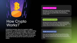 How Crypto
Works?
Cryptocurrencies rely on a system called
blockchain—a distributed ledger maintained by
a network of computers (nodes). When a user
sends crypto to another user, the transaction
is verified by these nodes through consensus
mechanisms like proof-of-work or proof-of-
stake.
Blockchain is not limited to cryptocurrencies—it’s a foundational
technology with use cases in supply chain, healthcare, real estate,
and more. Think of it as a digital ledger where each block
contains transaction data and is linked to the previous block,
forming a chain.
Blockchain technology
Mining is the process of validating cryptocurrency transactions
and adding them to the blockchain. In Bitcoin’s network, miners
solve complex mathematical puzzles to validate transactions, and
in return, they are rewarded with newly minted coins. This
process secures the network and creates new coins.
Transactions and mining
Every cryptocurrency wallet is secured by a public key and a
private key. The public key acts like your bank account number—
you can share it to receive funds. The private key, on the other
hand, is like your password and should be kept confidential at all
costs.
Public and private keys
 