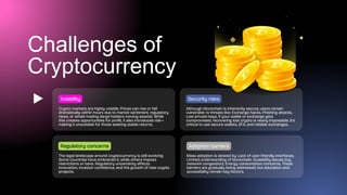 Challenges of
Cryptocurrency
Crypto markets are highly volatile. Prices can rise or fall
dramatically within hours due to market sentiment, regulatory
news, or whale trading (large holders moving assets). While
this creates opportunities for profit, it also introduces risk—
making it unsuitable for those seeking stable returns.
Volatility
The legal landscape around cryptocurrency is still evolving.
Some countries have embraced it, while others impose
restrictions or bans. Regulatory uncertainty affects
innovation, investor confidence, and the growth of new crypto
projects.
Regulatory concerns
Although blockchain is inherently secure, users remain
vulnerable to threats like: Exchange hacks, Phishing attacks,
Lost private keys. If your wallet or exchange gets
compromised, recovering lost crypto is nearly impossible. It's
critical to use secure wallets, 2FA, and reliable exchanges.
Security risks
Mass adoption is slowed by: Lack of user-friendly interfaces,
Limited understanding of blockchain, Scalability issues (e.g.,
network congestion), Energy consumption concerns. These
barriers are gradually being addressed, but education and
accessibility remain key factors.
Adoption barriers
 