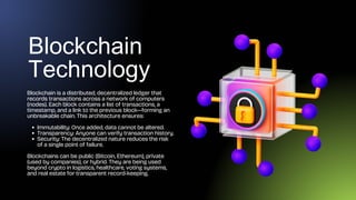 Blockchain
Technology
Blockchain is a distributed, decentralized ledger that
records transactions across a network of computers
(nodes). Each block contains a list of transactions, a
timestamp, and a link to the previous block—forming an
unbreakable chain. This architecture ensures:
Immutability: Once added, data cannot be altered.
Transparency: Anyone can verify transaction history.
Security: The decentralized nature reduces the risk
of a single point of failure.
Blockchains can be public (Bitcoin, Ethereum), private
(used by companies), or hybrid. They are being used
beyond crypto in logistics, healthcare, voting systems,
and real estate for transparent record-keeping.
 