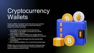Cryptocurrency
Wallets
Crypto wallets are digital tools that store your private
and public keys, allowing you to send and receive
cryptocurrencies securely.
Hot Wallets: Connected to the internet (e.g.,
MetaMask, Trust Wallet). Convenient but more
vulnerable to hacking.
Cold Wallets: Offline wallets (e.g., Ledger Nano X,
Trezor). More secure but less accessible for frequent
trading.
Custodial Wallets: Managed by third parties (like
exchanges).
Non-Custodial Wallets: You control the private keys.
Wallets also come with backup phrases. Losing access
to your wallet or forgetting your recovery phrase can
mean permanent loss of funds.
 
