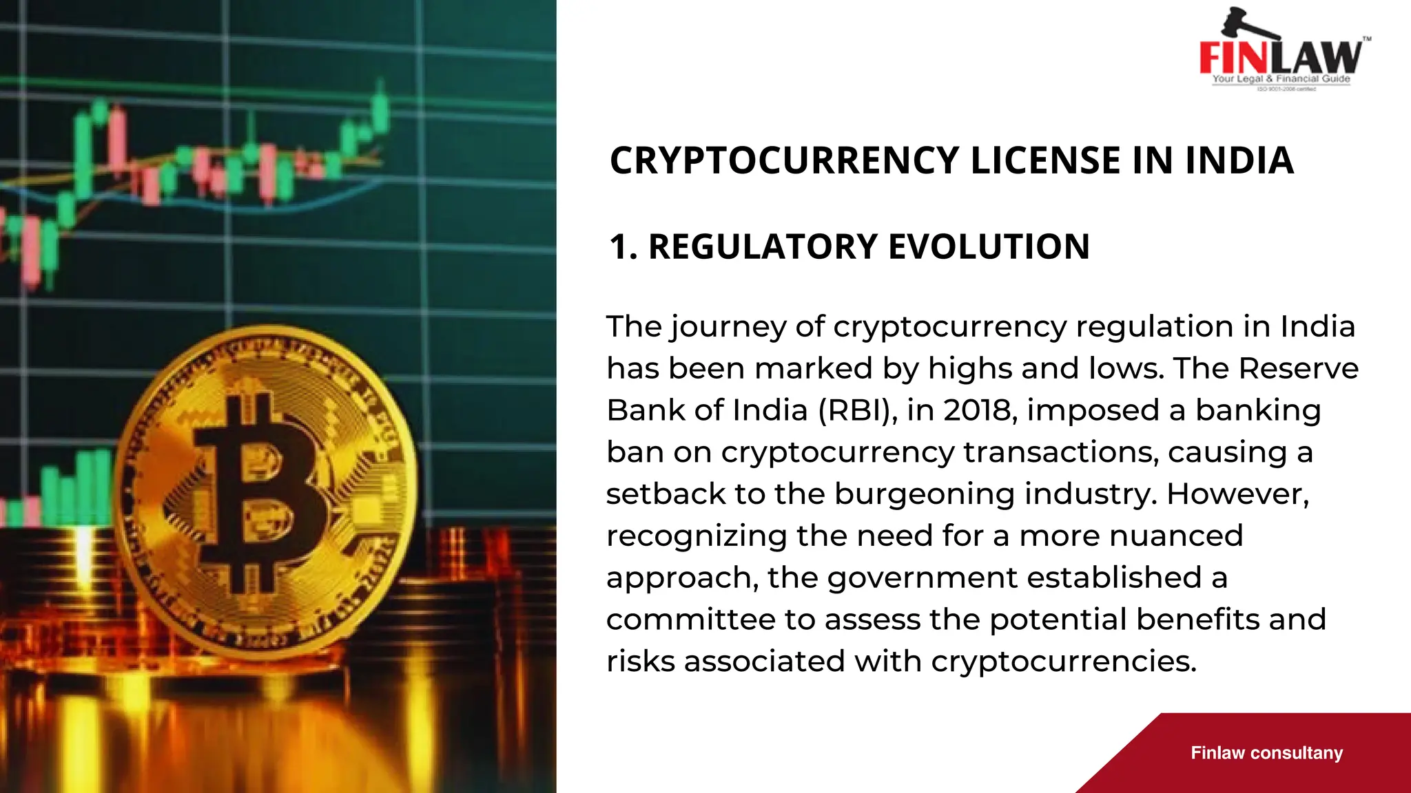 Finlaw consultany
CRYPTOCURRENCY LICENSE IN INDIA
The journey of cryptocurrency regulation in India
has been marked by highs and lows. The Reserve
Bank of India (RBI), in 2018, imposed a banking
ban on cryptocurrency transactions, causing a
setback to the burgeoning industry. However,
recognizing the need for a more nuanced
approach, the government established a
committee to assess the potential benefits and
risks associated with cryptocurrencies.
1. REGULATORY EVOLUTION
 