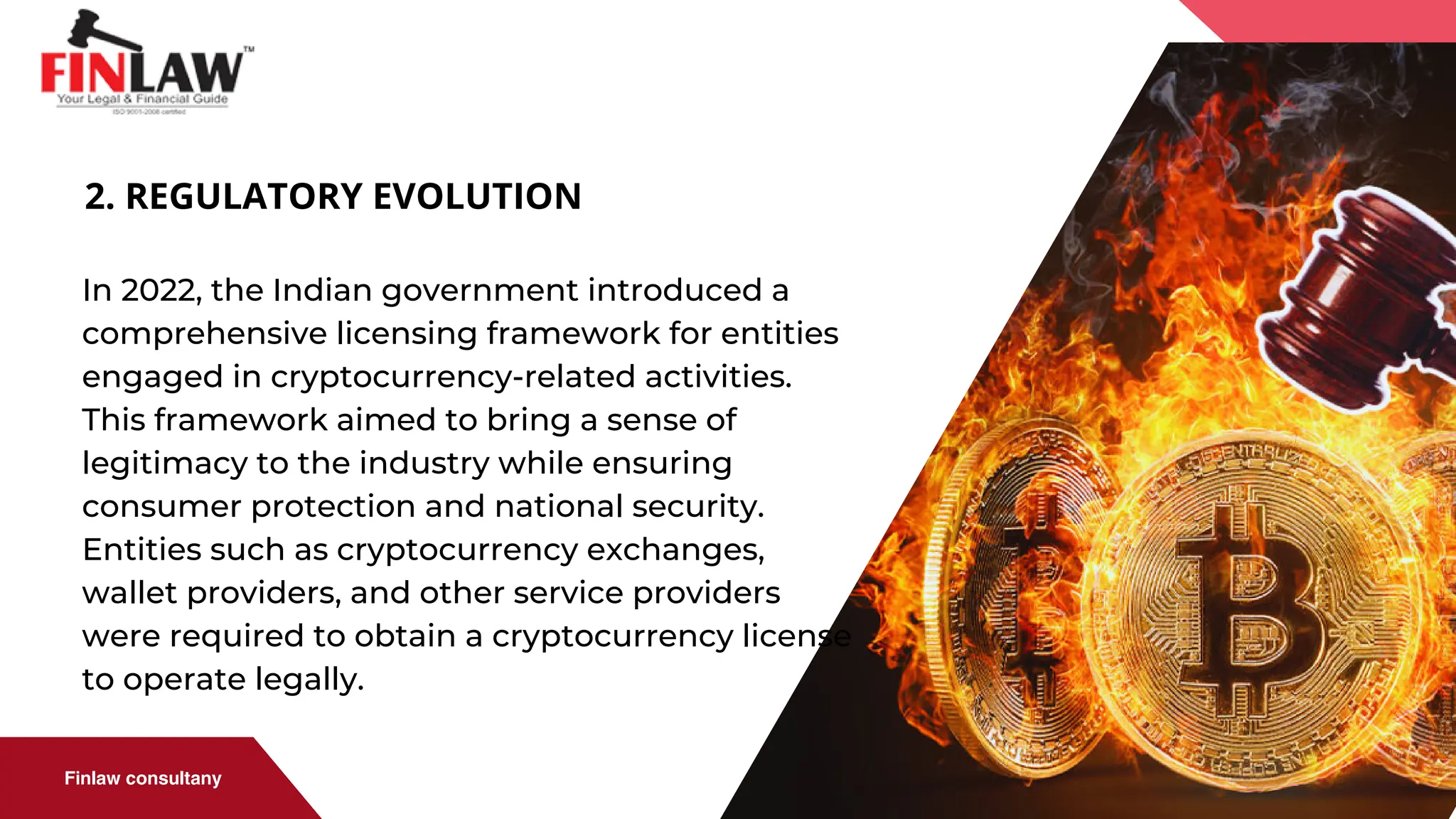 Finlaw consultany
2. REGULATORY EVOLUTION
In 2022, the Indian government introduced a
comprehensive licensing framework for entities
engaged in cryptocurrency-related activities.
This framework aimed to bring a sense of
legitimacy to the industry while ensuring
consumer protection and national security.
Entities such as cryptocurrency exchanges,
wallet providers, and other service providers
were required to obtain a cryptocurrency license
to operate legally.
 