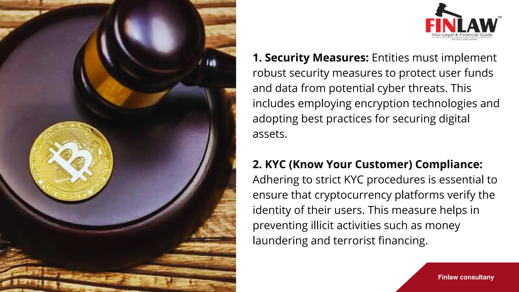 Finlaw consultany
1. Security Measures: Entities must implement
robust security measures to protect user funds
and data from potential cyber threats. This
includes employing encryption technologies and
adopting best practices for securing digital
assets.
2. KYC (Know Your Customer) Compliance:
Adhering to strict KYC procedures is essential to
ensure that cryptocurrency platforms verify the
identity of their users. This measure helps in
preventing illicit activities such as money
laundering and terrorist financing.
 