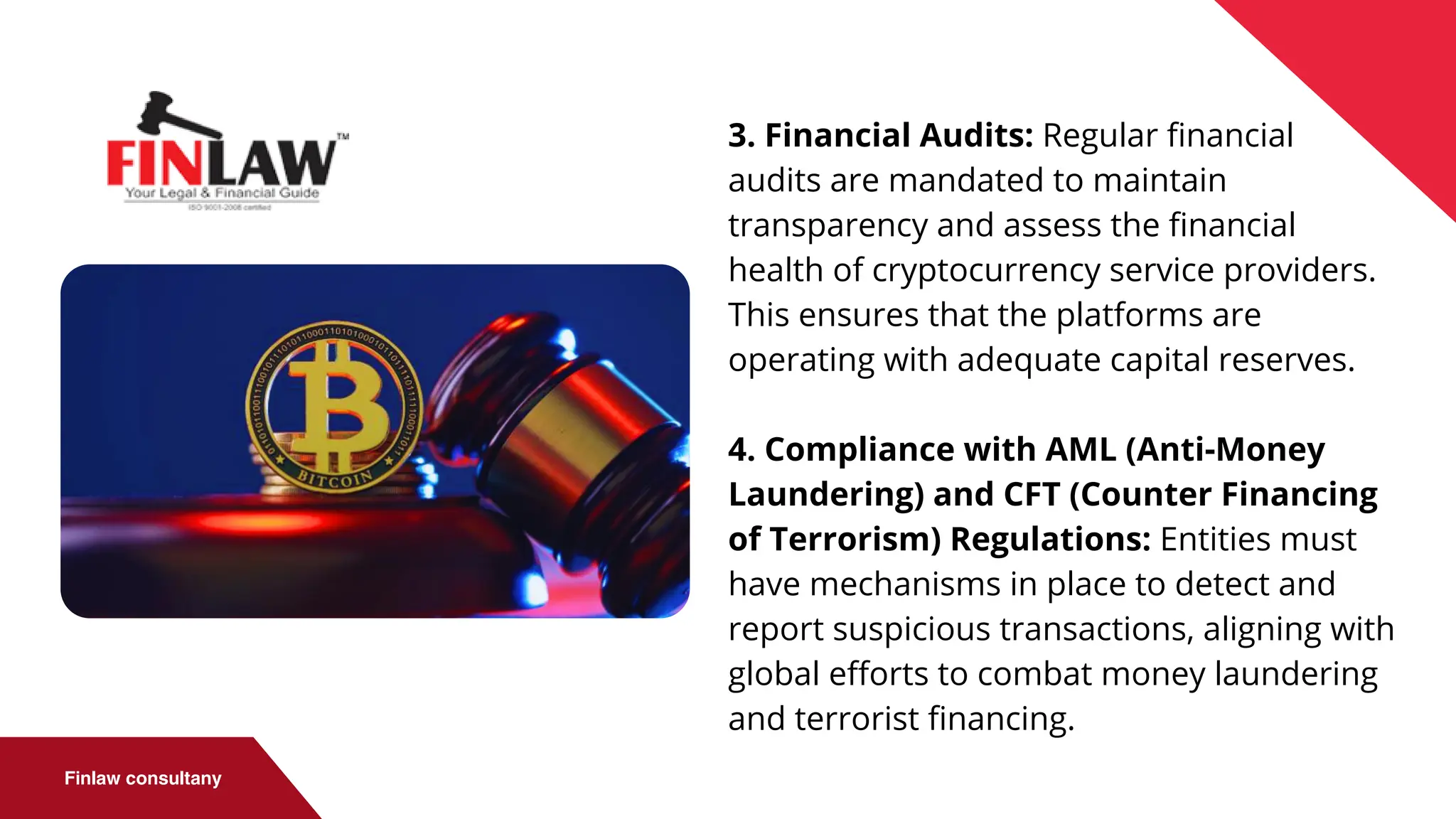 Finlaw consultany
3. Financial Audits: Regular financial
audits are mandated to maintain
transparency and assess the financial
health of cryptocurrency service providers.
This ensures that the platforms are
operating with adequate capital reserves.
4. Compliance with AML (Anti-Money
Laundering) and CFT (Counter Financing
of Terrorism) Regulations: Entities must
have mechanisms in place to detect and
report suspicious transactions, aligning with
global efforts to combat money laundering
and terrorist financing.
 