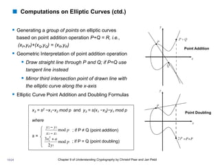 Chapter 9 of Understanding Cryptography by Christof Paar and Jan Pelzl
! Computations on Elliptic Curves (ctd.)
§ Generating a group of points on elliptic curves
based on point addition operation P+Q = R, i.e.,
(xP,yP)+(xQ,yQ) = (xR,yR)
§ Geometric Interpretation of point addition operation
§ Draw straight line through P and Q; if P=Q use
tangent line instead
§ Mirror third intersection point of drawn line with
the elliptic curve along the x-axis
§ Elliptic Curve Point Addition and Doubling Formulas
Point Addition
Point Doubling
x3 = s2 −x1−x2 mod p and y3 = s(x1 −x3)−y1 mod p
where
s =
p
x
x
y
y
mod
1
2
1
2
−
−
p
y
a
x
mod
2
3
1
2
1 +
; if P ≠ Q (point addition)
; if P = Q (point doubling)
=P+P	

10/24
 