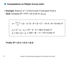 ! Computations on Elliptic Curves (ctd.)
§ Example: Given E: y2 = x3+2x+2 mod 17 and point P=(5,1)
Goal: Compute 2P = P+P = (5,1)+(5,1)= (x3,y3)
s = = (2 · 1)−1(3 · 52 + 2) = 2−1 · 9 ≡ 9 · 9 ≡ 13 mod 17
x3 = s2 − x1 − x2 = 132 − 5 − 5 = 159 ≡ 6 mod 17
y3 = s(x1−x3) − y1 = 13(5 − 6) − 1= −14 ≡ 3 mod 17
Finally 2P = (5,1) + (5,1) = (6,3)
1
2
1
2
3
y
a
x +
Chapter 9 of Understanding Cryptography by Christof Paar and Jan Pelzl
11/24
 