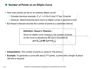 ! Number of Points on an Elliptic Curve
• How many points can be on an arbitrary elliptic curve?
• Consider previous example: E: y2 = x3+2x+2 mod 17 has 19 points
• However, determining the point count on elliptic curves in general is hard
• But Hasse‘s theorem bounds the number of points to a restricted interval
Definition: Hasse‘s Theorem:
Given an elliptic curve module p, the number of points
on the curve is denoted by #E and is bounded by
p+1-2 ≤ #E ≤ p+1+2
• Interpretation: The number of points is „close to“ the prime p
• Example: To generate a curve with about 2160 points, a prime with a length of about
160 bits is required
Chapter 9 of Understanding Cryptography by Christof Paar and Jan Pelzl
p p
13/24
 
