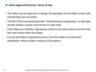 • The slides can be used free of charge. All copyrights for the slides remain with
Christof Paar and Jan Pelzl.
• The title of the accompanying book “Understanding Cryptography” by Springer
and the author’s names must remain on each slide.
• If the slides are modified, appropriate credits to the book authors and the book
title must remain within the slides.
• It is not permitted to reproduce parts or all of the slides in printed form
whatsoever without written consent by the authors.
Chapter 9 of Understanding Cryptography by Christof Paar and Jan Pelzl
! Some legal stuff (sorry): Terms of Use
2/24
 