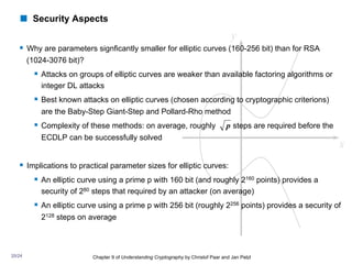 ! Security Aspects
§ Why are parameters signficantly smaller for elliptic curves (160-256 bit) than for RSA
(1024-3076 bit)?
§ Attacks on groups of elliptic curves are weaker than available factoring algorithms or
integer DL attacks
§ Best known attacks on elliptic curves (chosen according to cryptographic criterions)
are the Baby-Step Giant-Step and Pollard-Rho method
§ Complexity of these methods: on average, roughly steps are required before the
ECDLP can be successfully solved
§ Implications to practical parameter sizes for elliptic curves:
§ An elliptic curve using a prime p with 160 bit (and roughly 2160 points) provides a
security of 280 steps that required by an attacker (on average)
§ An elliptic curve using a prime p with 256 bit (roughly 2256 points) provides a security of
2128 steps on average
Chapter 9 of Understanding Cryptography by Christof Paar and Jan Pelzl
p
20/24
 