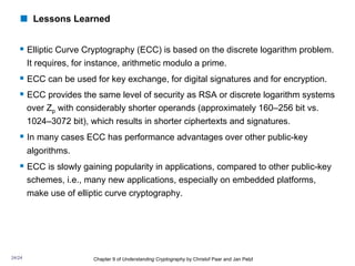 § Elliptic Curve Cryptography (ECC) is based on the discrete logarithm problem.
It requires, for instance, arithmetic modulo a prime.
§ ECC can be used for key exchange, for digital signatures and for encryption.
§ ECC provides the same level of security as RSA or discrete logarithm systems
over Zp with considerably shorter operands (approximately 160–256 bit vs.
1024–3072 bit), which results in shorter ciphertexts and signatures.
§ In many cases ECC has performance advantages over other public-key
algorithms.
§ ECC is slowly gaining popularity in applications, compared to other public-key
schemes, i.e., many new applications, especially on embedded platforms,
make use of elliptic curve cryptography.
Chapter 9 of Understanding Cryptography by Christof Paar and Jan Pelzl
! Lessons Learned
24/24
 