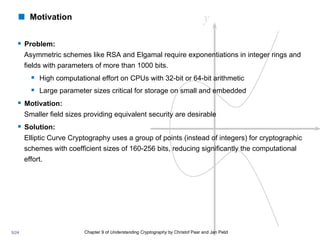 Chapter 9 of Understanding Cryptography by Christof Paar and Jan Pelzl
§ Problem:
Asymmetric schemes like RSA and Elgamal require exponentiations in integer rings and
fields with parameters of more than 1000 bits.
§ High computational effort on CPUs with 32-bit or 64-bit arithmetic
§ Large parameter sizes critical for storage on small and embedded
§ Motivation:
Smaller field sizes providing equivalent security are desirable
§ Solution:
Elliptic Curve Cryptography uses a group of points (instead of integers) for cryptographic
schemes with coefficient sizes of 160-256 bits, reducing significantly the computational
effort.
! Motivation
5/24
 