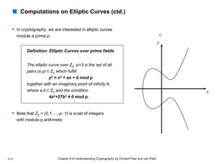 Chapter 9 of Understanding Cryptography by Christof Paar and Jan Pelzl
! Computations on Elliptic Curves (ctd.)
§ In cryptography, we are interested in elliptic curves
module a prime p:
§ Note that Zp = {0,1,…, p -1} is a set of integers
with modulo p arithmetic
∈
Definition: Elliptic Curves over prime fields
The elliptic curve over Zp, p>3 is the set of all
pairs (x,y) Zp which fulfill
y2 = x3 + ax + b mod p
together with an imaginary point of infinity θ,
where a,b Zp and the condition
4a3+27b2 ≠ 0 mod p.
∈
∈
8/24
 