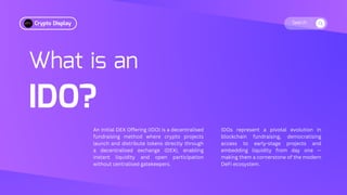 Search
What is an
IDO?
An Initial DEX Offering (IDO) is a decentralised
fundraising method where crypto projects
launch and distribute tokens directly through
a decentralised exchange (DEX), enabling
instant liquidity and open participation
without centralised gatekeepers.
IDOs represent a pivotal evolution in
blockchain fundraising, democratising
access to early-stage projects and
embedding liquidity from day one —
making them a cornerstone of the modern
DeFi ecosystem.
Crypto Display
 