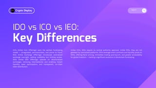 Search
IDO vs ICO vs IEO:
Key Differences
ICOs (Initial Coin Offerings) were the earliest fundraising
model — unregulated, permissionless, and prone to fraud.
IEOs (Initial Exchange Offerings) introduced centralized
exchange oversight, adding credibility but limiting access.
IDOs (Initial DEX Offerings) operate on decentralized
exchanges, removing intermediaries and enabling instant
liquidity, open participation, and transparent, on-chain
token distribution.
Unlike ICOs, IDOs require no central authority approval. Unlike IEOs, they are not
gatekept by centralized platforms. IDOs leverage smart contracts and liquidity pools on
DEXs, offering fairer pricing, immediate trading post-launch, and greater accessibility
for global investors — marking a significant evolution in blockchain fundraising.
Crypto Display
 