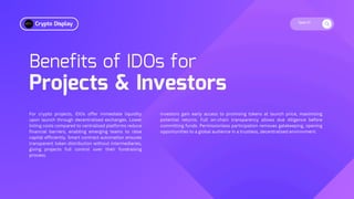 Search
Benefits of IDOs for
Projects & Investors
For crypto projects, IDOs offer immediate liquidity
upon launch through decentralised exchanges. Lower
listing costs compared to centralised platforms reduce
financial barriers, enabling emerging teams to raise
capital efficiently. Smart contract automation ensures
transparent token distribution without intermediaries,
giving projects full control over their fundraising
process.
Investors gain early access to promising tokens at launch price, maximising
potential returns. Full on-chain transparency allows due diligence before
committing funds. Permissionless participation removes gatekeeping, opening
opportunities to a global audience in a trustless, decentralised environment.
Crypto Display
 