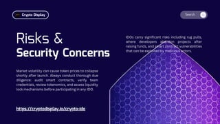 Search
Risks &
Security Concerns
IDOs carry significant risks including rug pulls,
where developers abandon projects after
raising funds, and smart contract vulnerabilities
that can be exploited by malicious actors.
https://cryptodisplay.io/crypto-ido
Market volatility can cause token prices to collapse
shortly after launch. Always conduct thorough due
diligence: audit smart contracts, verify team
credentials, review tokenomics, and assess liquidity
lock mechanisms before participating in any IDO.
Crypto Display
 