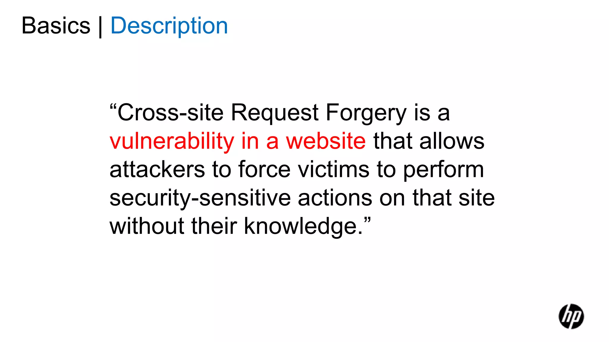 Basics | Description
“Cross-site Request Forgery is a
vulnerability in a website that allows
attackers to force victims to perform
security-sensitive actions on that site
without their knowledge.”
 